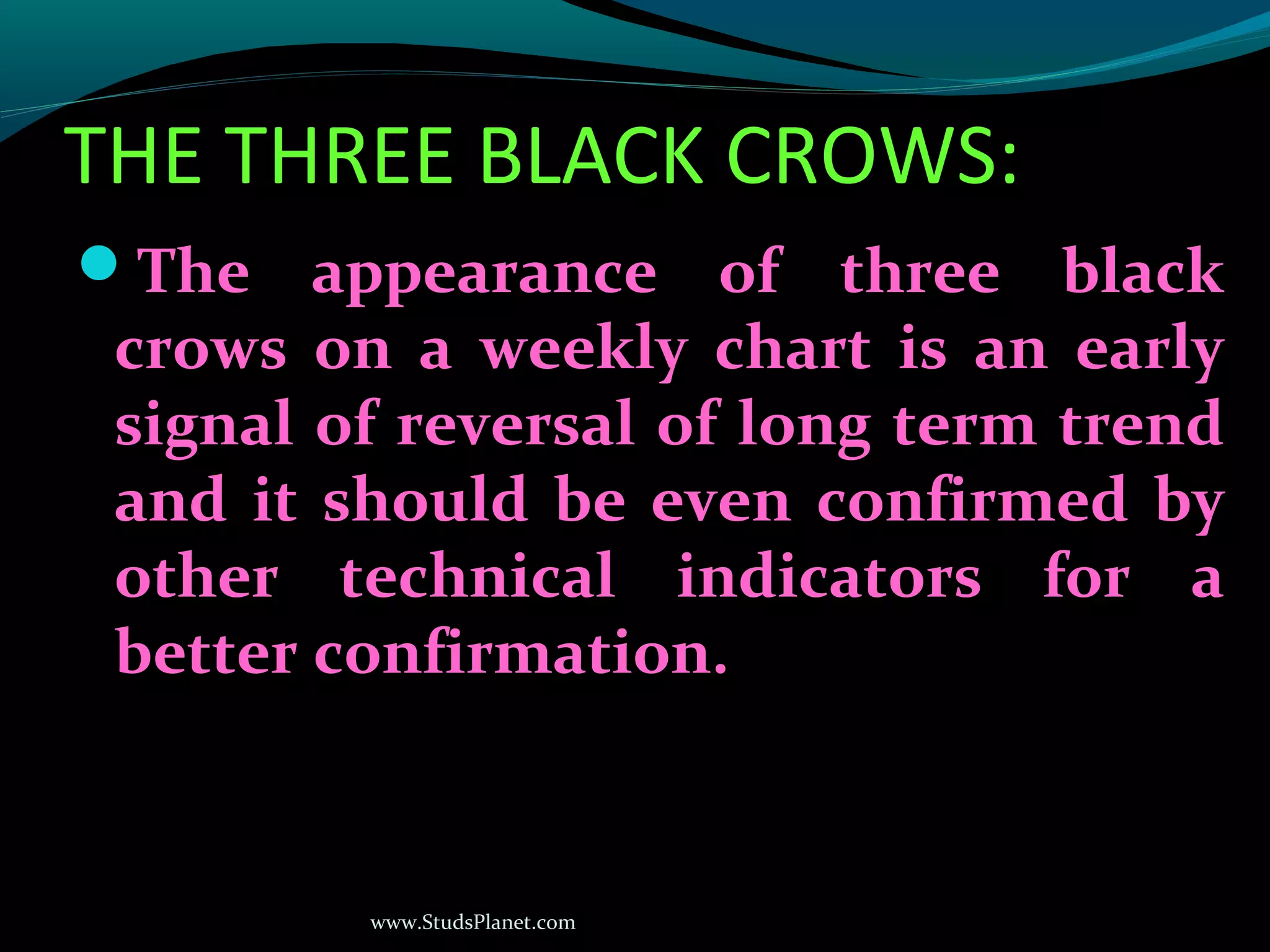 www.StudsPlanet.com
THE THREE BLACK CROWS:
The appearance of three black
crows on a weekly chart is an early
signal of reversal of long term trend
and it should be even confirmed by
other technical indicators for a
better confirmation.
 