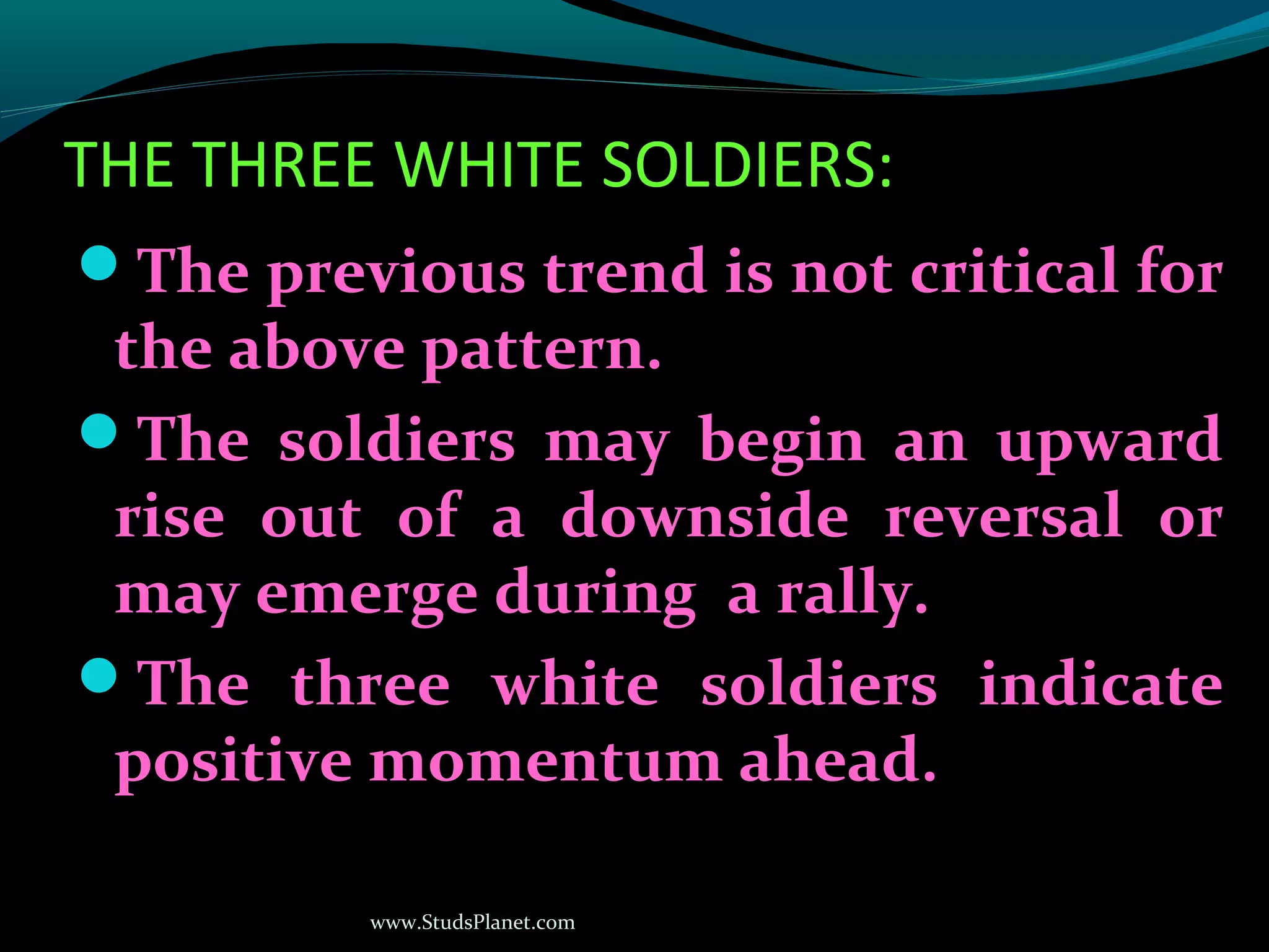 www.StudsPlanet.com
THE THREE WHITE SOLDIERS:
The previous trend is not critical for
the above pattern.
The soldiers may begin an upward
rise out of a downside reversal or
may emerge during a rally.
The three white soldiers indicate
positive momentum ahead.
 