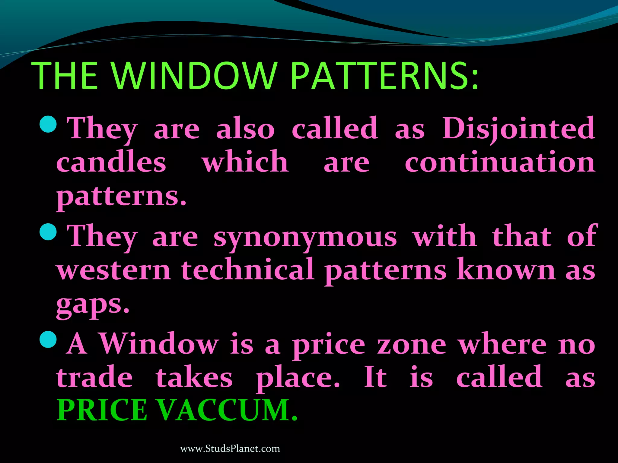 www.StudsPlanet.com
THE WINDOW PATTERNS:
They are also called as Disjointed
candles which are continuation
patterns.
They are synonymous with that of
western technical patterns known as
gaps.
A Window is a price zone where no
trade takes place. It is called as
PRICE VACCUM.
 