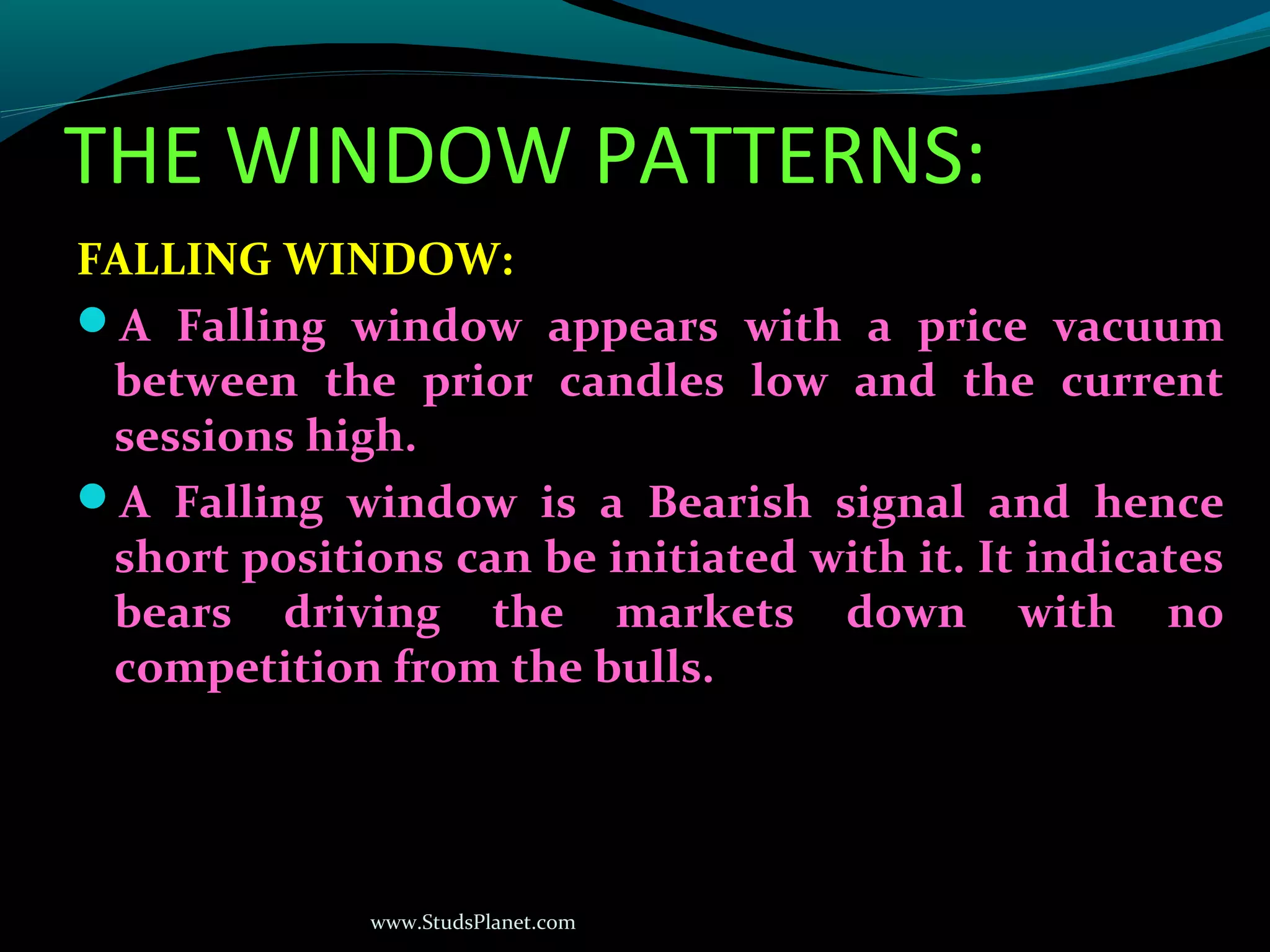 www.StudsPlanet.com
THE WINDOW PATTERNS:
FALLING WINDOW:
A Falling window appears with a price vacuum
between the prior candles low and the current
sessions high.
A Falling window is a Bearish signal and hence
short positions can be initiated with it. It indicates
bears driving the markets down with no
competition from the bulls.
 