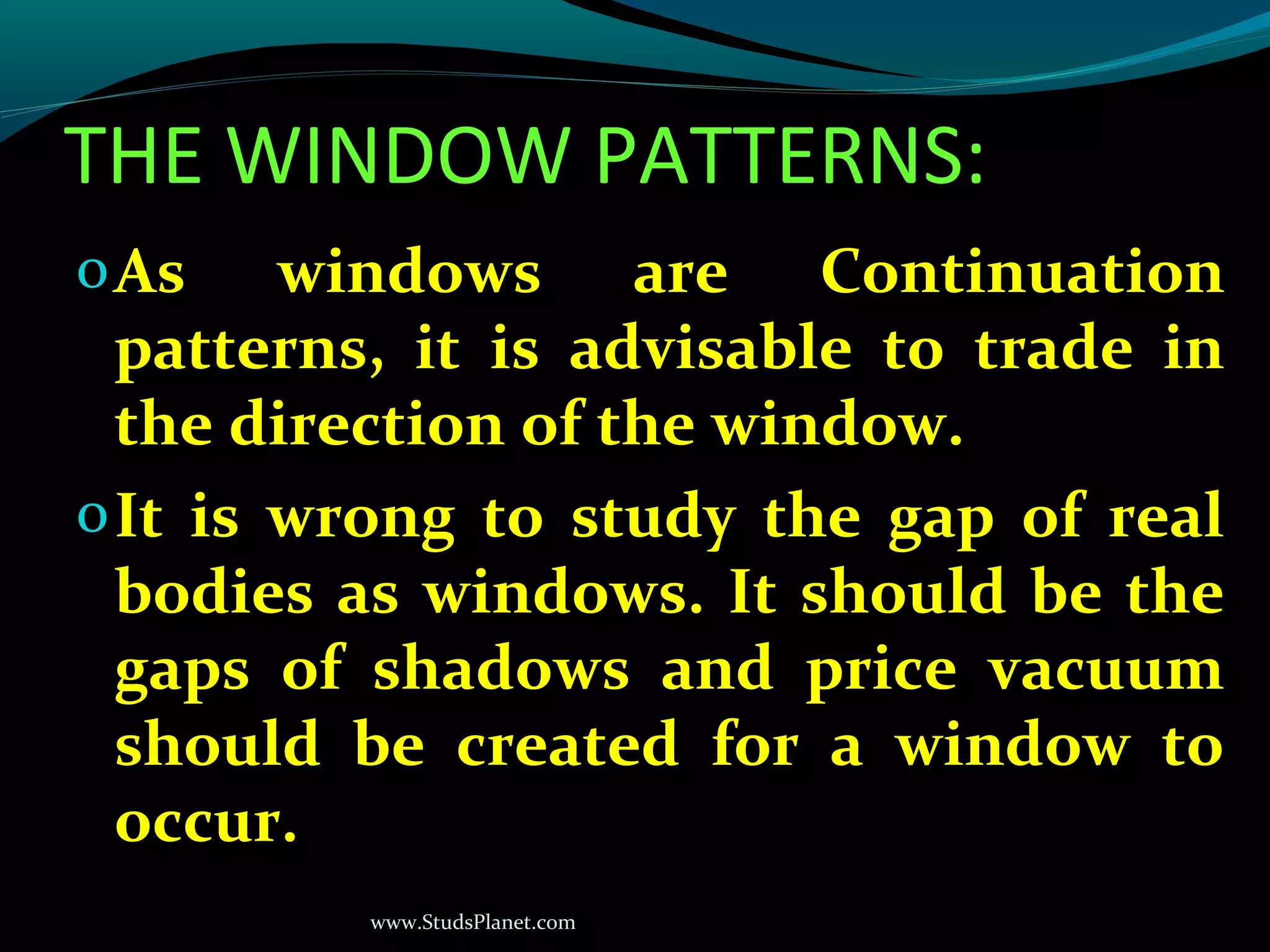 www.StudsPlanet.com
THE WINDOW PATTERNS:
oAs windows are Continuation
patterns, it is advisable to trade in
the direction of the window.
oIt is wrong to study the gap of real
bodies as windows. It should be the
gaps of shadows and price vacuum
should be created for a window to
occur.
 
