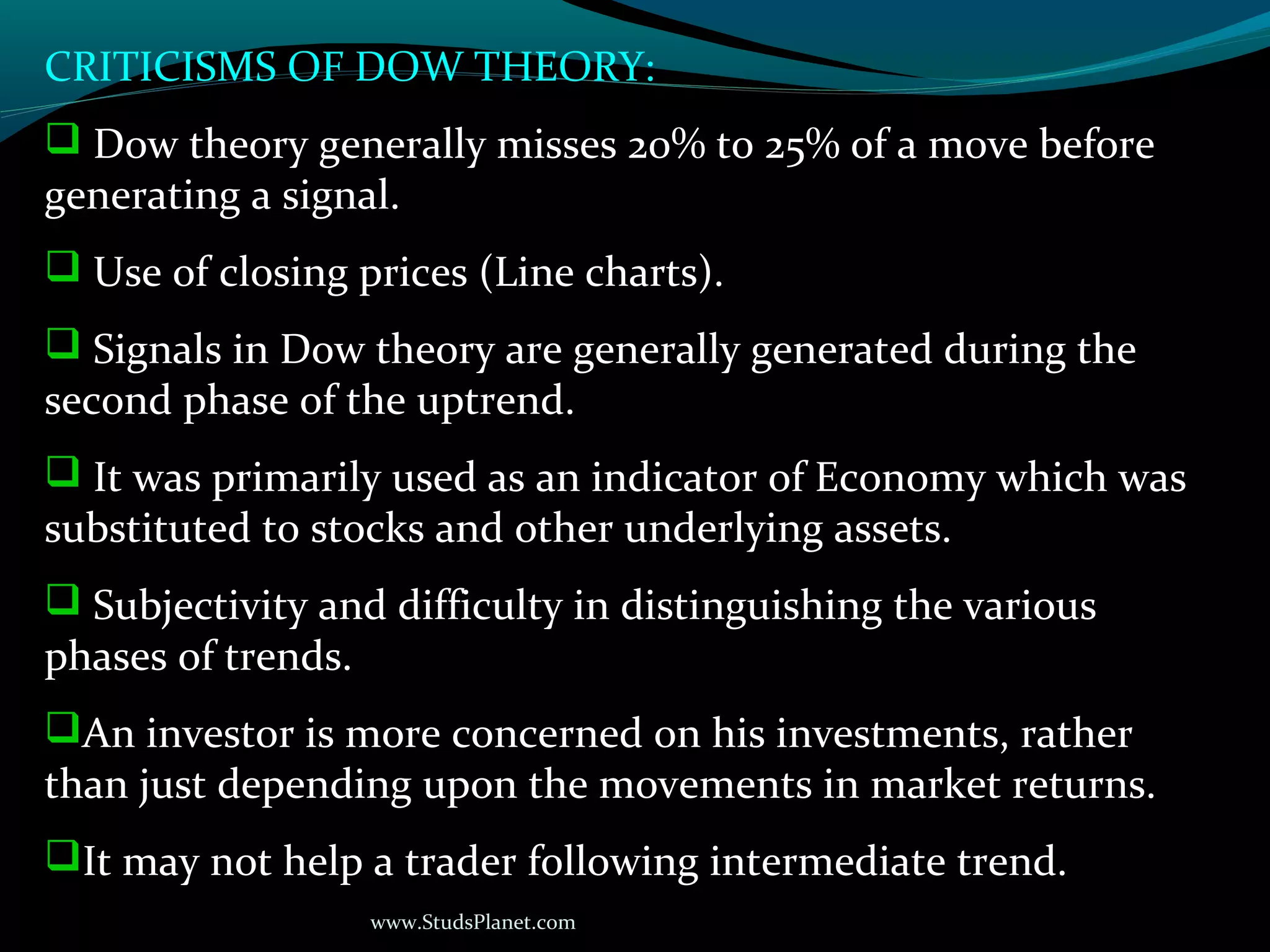 www.StudsPlanet.com
CRITICISMS OF DOW THEORY:
 Dow theory generally misses 20% to 25% of a move before
generating a signal.
 Use of closing prices (Line charts).
 Signals in Dow theory are generally generated during the
second phase of the uptrend.
 It was primarily used as an indicator of Economy which was
substituted to stocks and other underlying assets.
 Subjectivity and difficulty in distinguishing the various
phases of trends.
An investor is more concerned on his investments, rather
than just depending upon the movements in market returns.
It may not help a trader following intermediate trend.
 