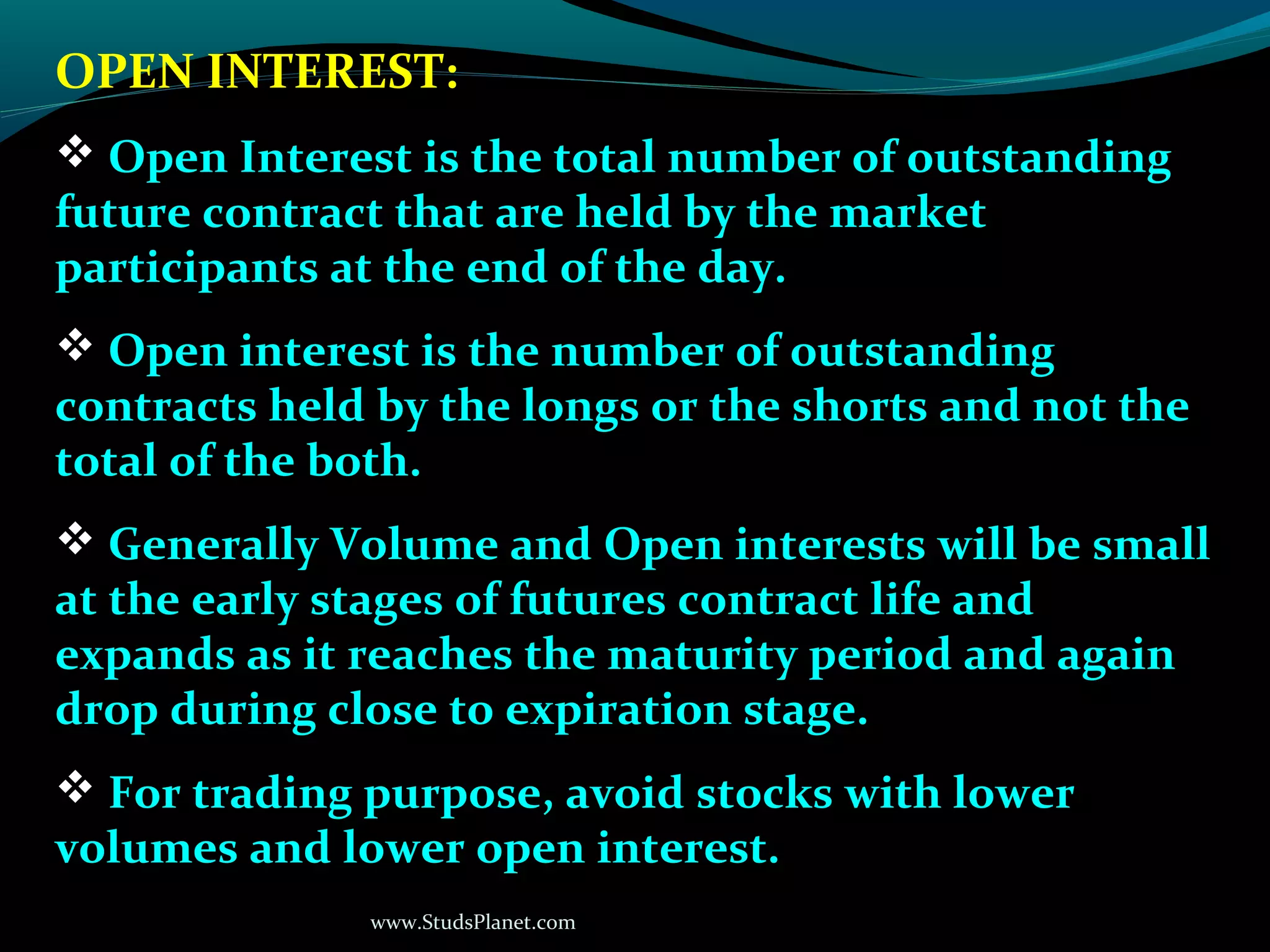 www.StudsPlanet.com
OPEN INTEREST:
 Open Interest is the total number of outstanding
future contract that are held by the market
participants at the end of the day.
 Open interest is the number of outstanding
contracts held by the longs or the shorts and not the
total of the both.
 Generally Volume and Open interests will be small
at the early stages of futures contract life and
expands as it reaches the maturity period and again
drop during close to expiration stage.
 For trading purpose, avoid stocks with lower
volumes and lower open interest.
 