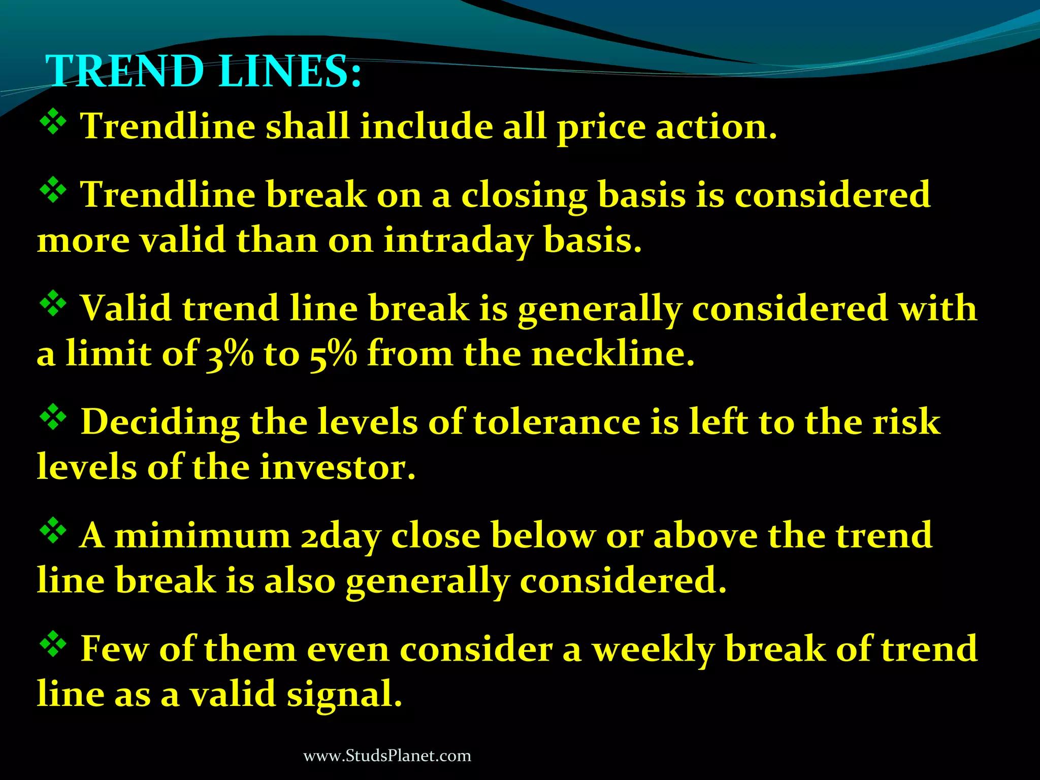 www.StudsPlanet.com
TREND LINES:
 Trendline shall include all price action.
 Trendline break on a closing basis is considered
more valid than on intraday basis.
 Valid trend line break is generally considered with
a limit of 3% to 5% from the neckline.
 Deciding the levels of tolerance is left to the risk
levels of the investor.
 A minimum 2day close below or above the trend
line break is also generally considered.
 Few of them even consider a weekly break of trend
line as a valid signal.
 