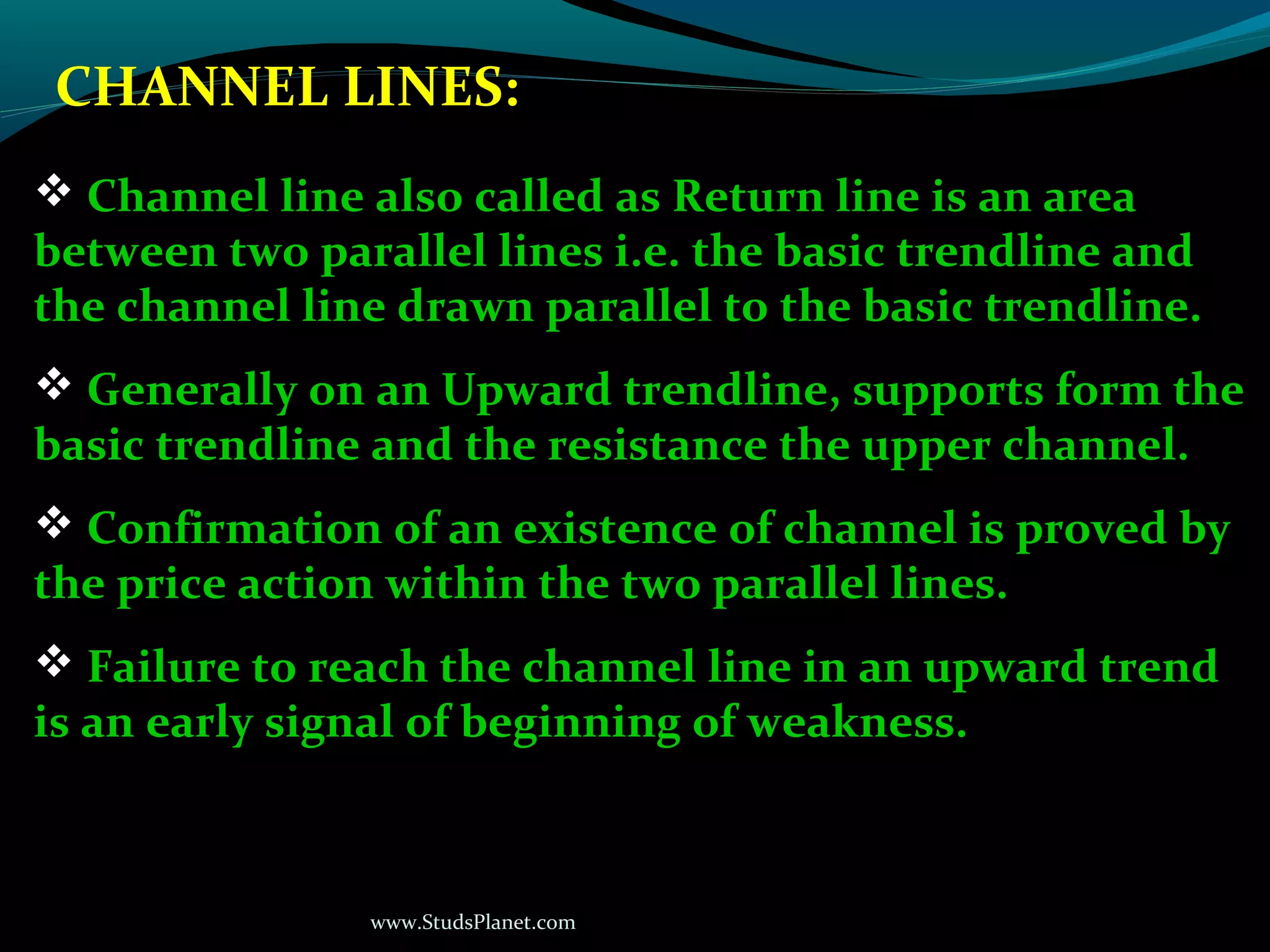 www.StudsPlanet.com
CHANNEL LINES:
 Channel line also called as Return line is an area
between two parallel lines i.e. the basic trendline and
the channel line drawn parallel to the basic trendline.
 Generally on an Upward trendline, supports form the
basic trendline and the resistance the upper channel.
 Confirmation of an existence of channel is proved by
the price action within the two parallel lines.
 Failure to reach the channel line in an upward trend
is an early signal of beginning of weakness.
 