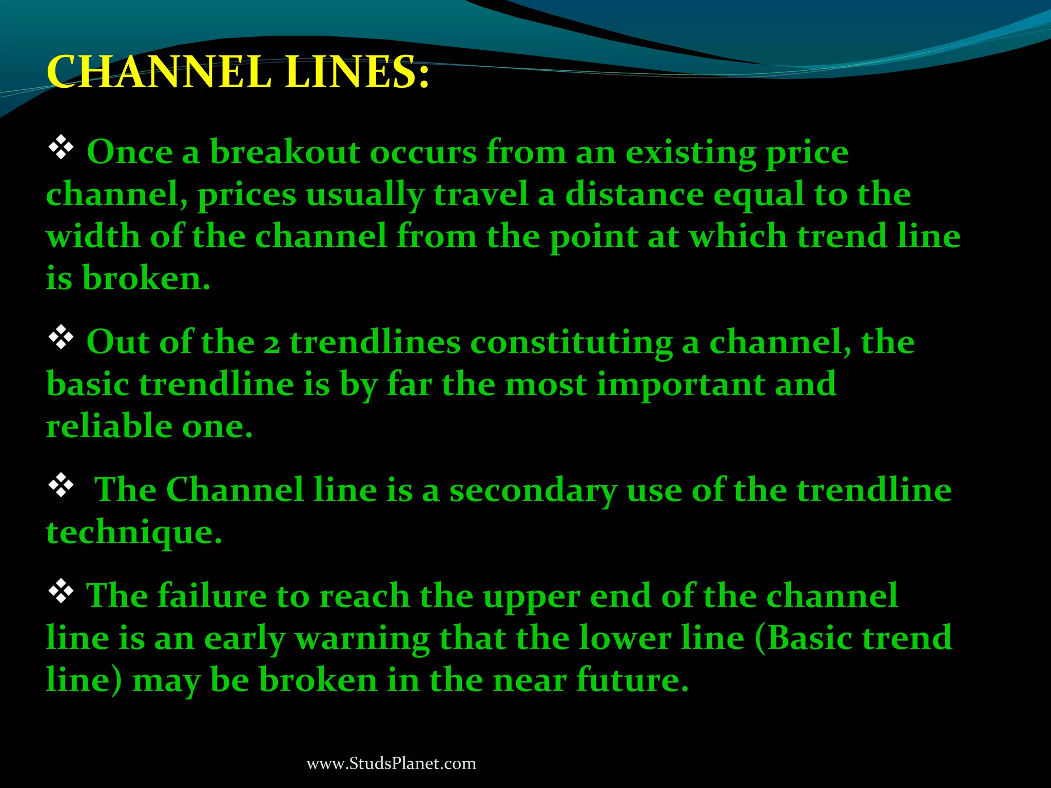 www.StudsPlanet.com
CHANNEL LINES:
 Once a breakout occurs from an existing price
channel, prices usually travel a distance equal to the
width of the channel from the point at which trend line
is broken.
 Out of the 2 trendlines constituting a channel, the
basic trendline is by far the most important and
reliable one.
 The Channel line is a secondary use of the trendline
technique.
 The failure to reach the upper end of the channel
line is an early warning that the lower line (Basic trend
line) may be broken in the near future.
 