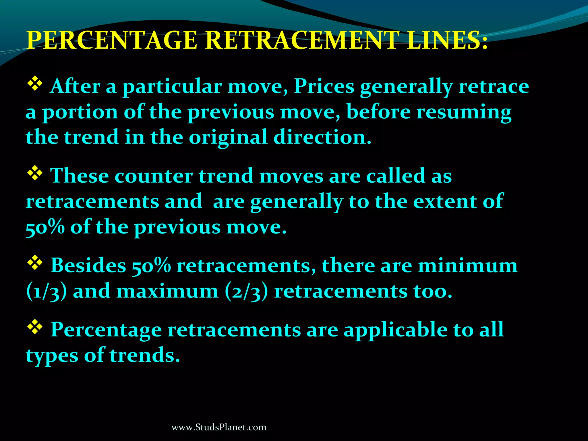 www.StudsPlanet.com
PERCENTAGE RETRACEMENT LINES:
 After a particular move, Prices generally retrace
a portion of the previous move, before resuming
the trend in the original direction.
 These counter trend moves are called as
retracements and are generally to the extent of
50% of the previous move.
 Besides 50% retracements, there are minimum
(1/3) and maximum (2/3) retracements too.
 Percentage retracements are applicable to all
types of trends.
 