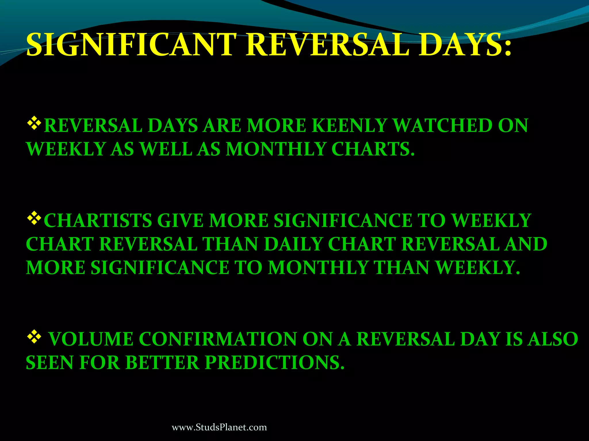 www.StudsPlanet.com
SIGNIFICANT REVERSAL DAYS:
REVERSAL DAYS ARE MORE KEENLY WATCHED ON
WEEKLY AS WELL AS MONTHLY CHARTS.
CHARTISTS GIVE MORE SIGNIFICANCE TO WEEKLY
CHART REVERSAL THAN DAILY CHART REVERSAL AND
MORE SIGNIFICANCE TO MONTHLY THAN WEEKLY.
 VOLUME CONFIRMATION ON A REVERSAL DAY IS ALSO
SEEN FOR BETTER PREDICTIONS.
 