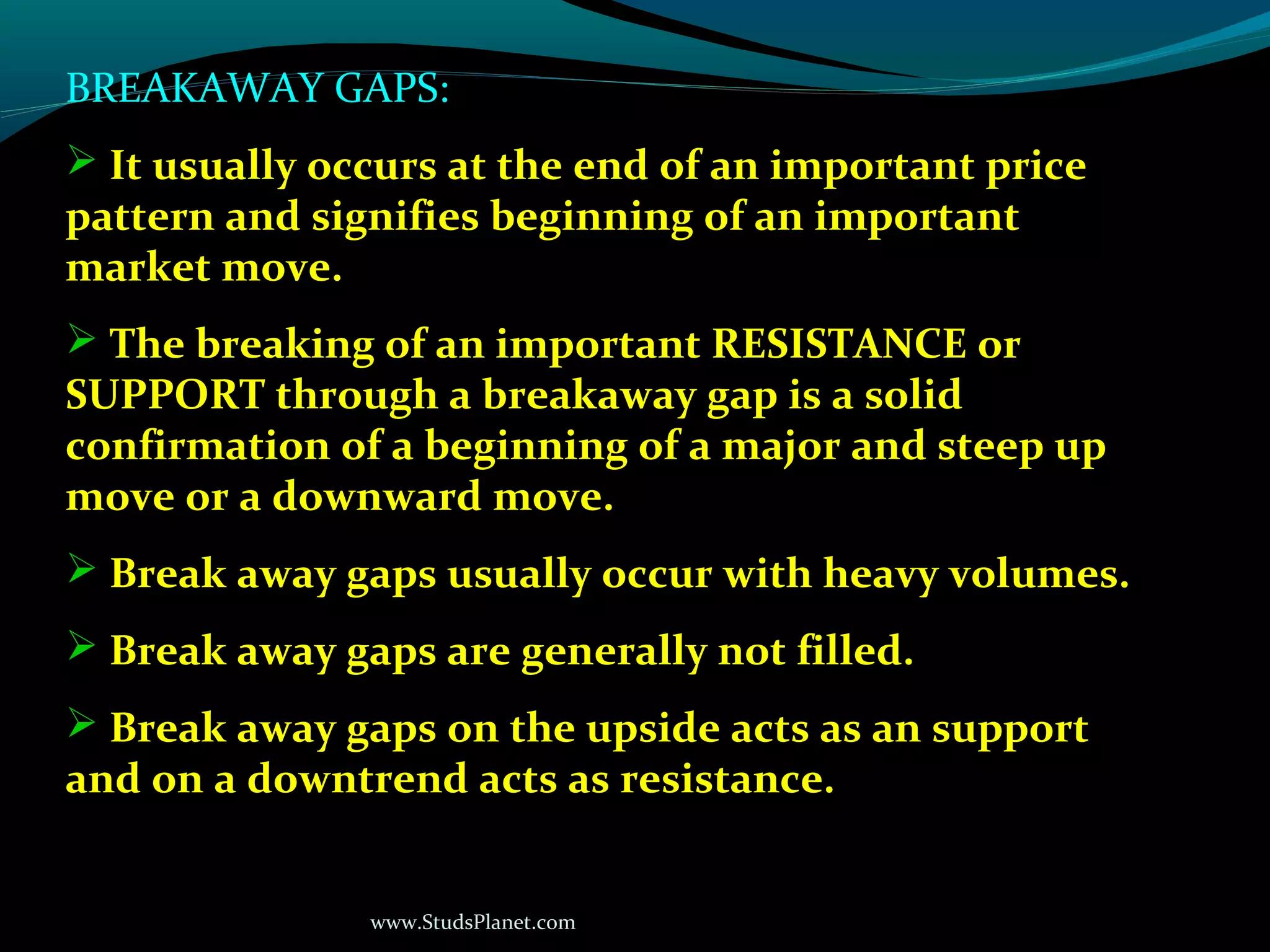 www.StudsPlanet.com
BREAKAWAY GAPS:
 It usually occurs at the end of an important price
pattern and signifies beginning of an important
market move.
 The breaking of an important RESISTANCE or
SUPPORT through a breakaway gap is a solid
confirmation of a beginning of a major and steep up
move or a downward move.
 Break away gaps usually occur with heavy volumes.
 Break away gaps are generally not filled.
 Break away gaps on the upside acts as an support
and on a downtrend acts as resistance.
 