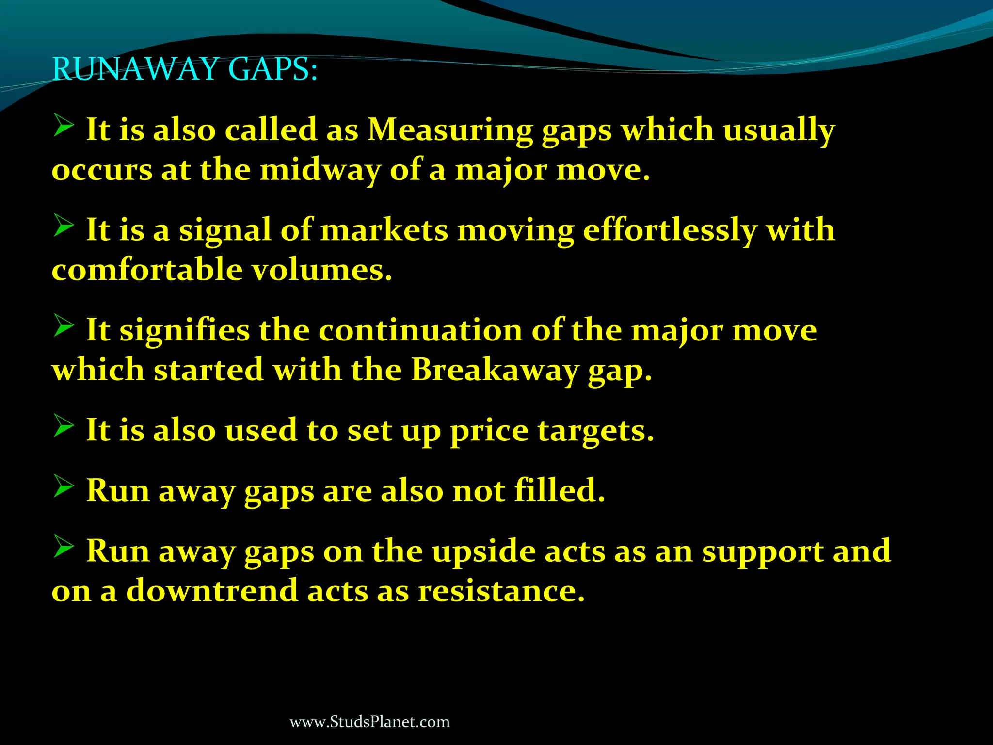 www.StudsPlanet.com
RUNAWAY GAPS:
 It is also called as Measuring gaps which usually
occurs at the midway of a major move.
 It is a signal of markets moving effortlessly with
comfortable volumes.
 It signifies the continuation of the major move
which started with the Breakaway gap.
 It is also used to set up price targets.
 Run away gaps are also not filled.
 Run away gaps on the upside acts as an support and
on a downtrend acts as resistance.
 
