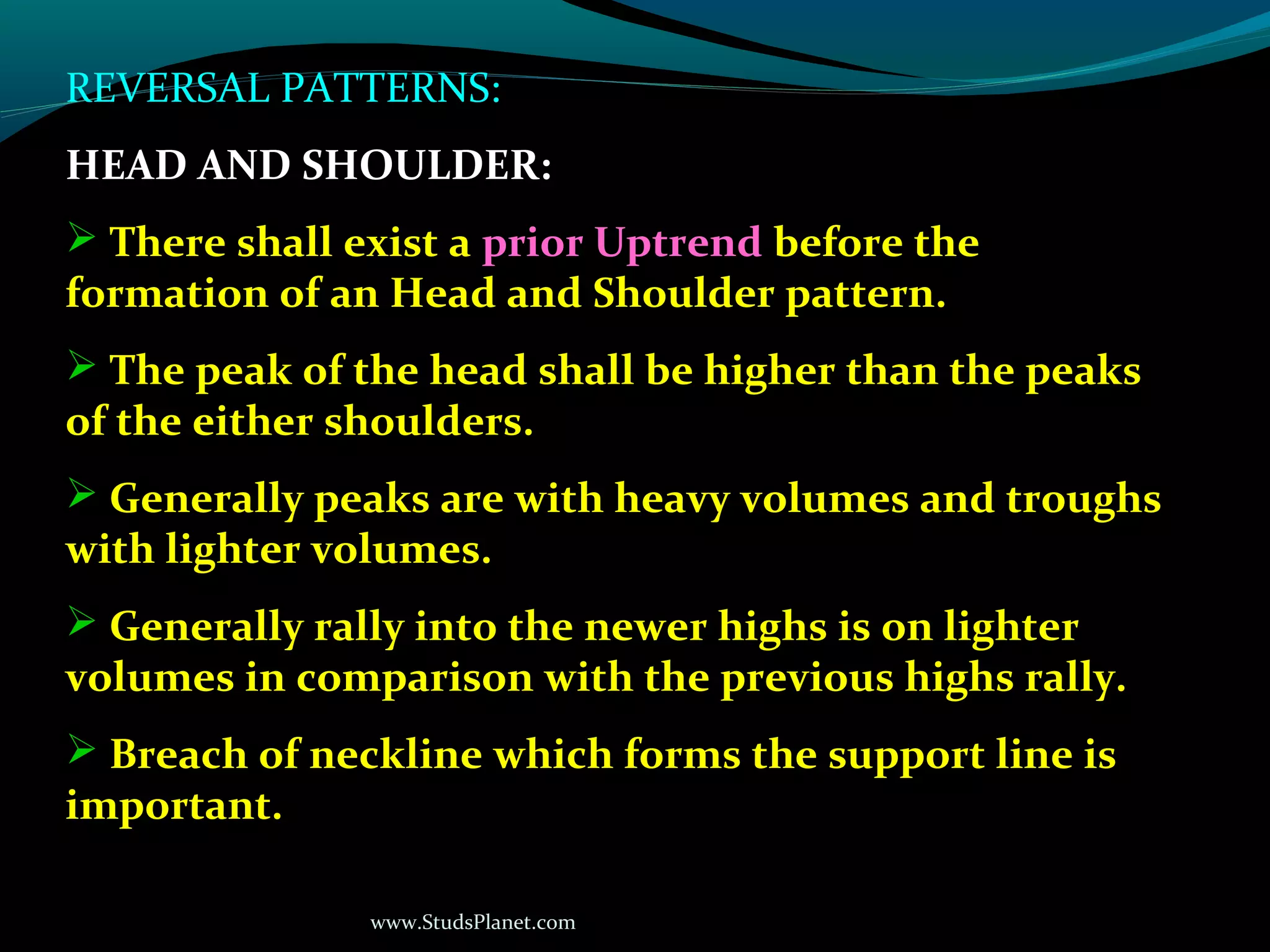 www.StudsPlanet.com
REVERSAL PATTERNS:
HEAD AND SHOULDER:
 There shall exist a prior Uptrend before the
formation of an Head and Shoulder pattern.
 The peak of the head shall be higher than the peaks
of the either shoulders.
 Generally peaks are with heavy volumes and troughs
with lighter volumes.
 Generally rally into the newer highs is on lighter
volumes in comparison with the previous highs rally.
 Breach of neckline which forms the support line is
important.
 
