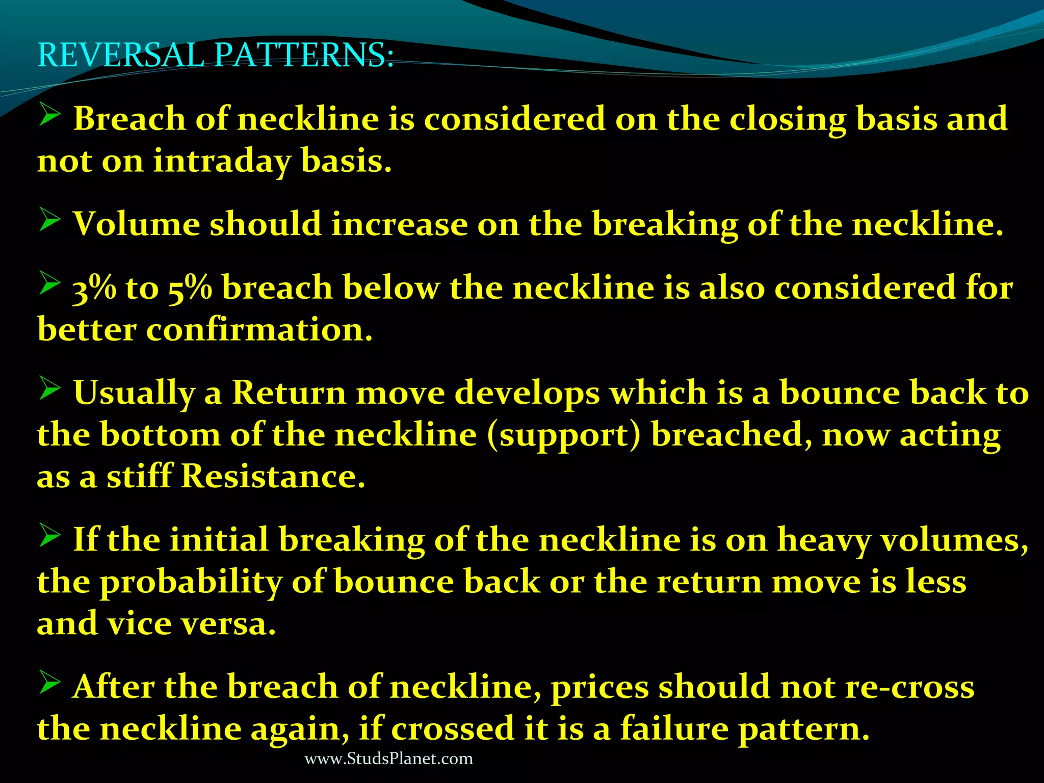 www.StudsPlanet.com
REVERSAL PATTERNS:
 Breach of neckline is considered on the closing basis and
not on intraday basis.
 Volume should increase on the breaking of the neckline.
 3% to 5% breach below the neckline is also considered for
better confirmation.
 Usually a Return move develops which is a bounce back to
the bottom of the neckline (support) breached, now acting
as a stiff Resistance.
 If the initial breaking of the neckline is on heavy volumes,
the probability of bounce back or the return move is less
and vice versa.
 After the breach of neckline, prices should not re-cross
the neckline again, if crossed it is a failure pattern.
 