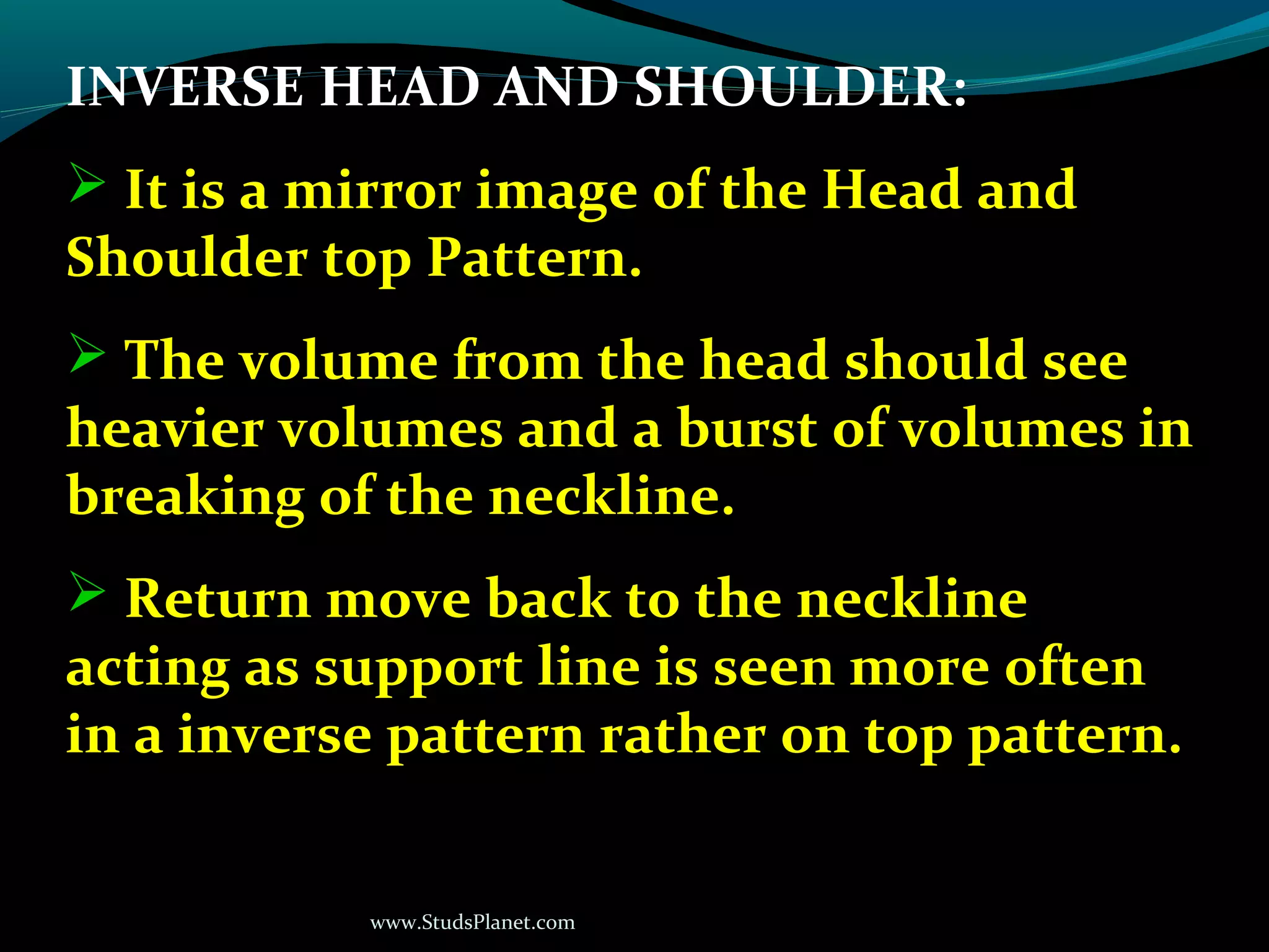 www.StudsPlanet.com
INVERSE HEAD AND SHOULDER:
 It is a mirror image of the Head and
Shoulder top Pattern.
 The volume from the head should see
heavier volumes and a burst of volumes in
breaking of the neckline.
 Return move back to the neckline
acting as support line is seen more often
in a inverse pattern rather on top pattern.
 