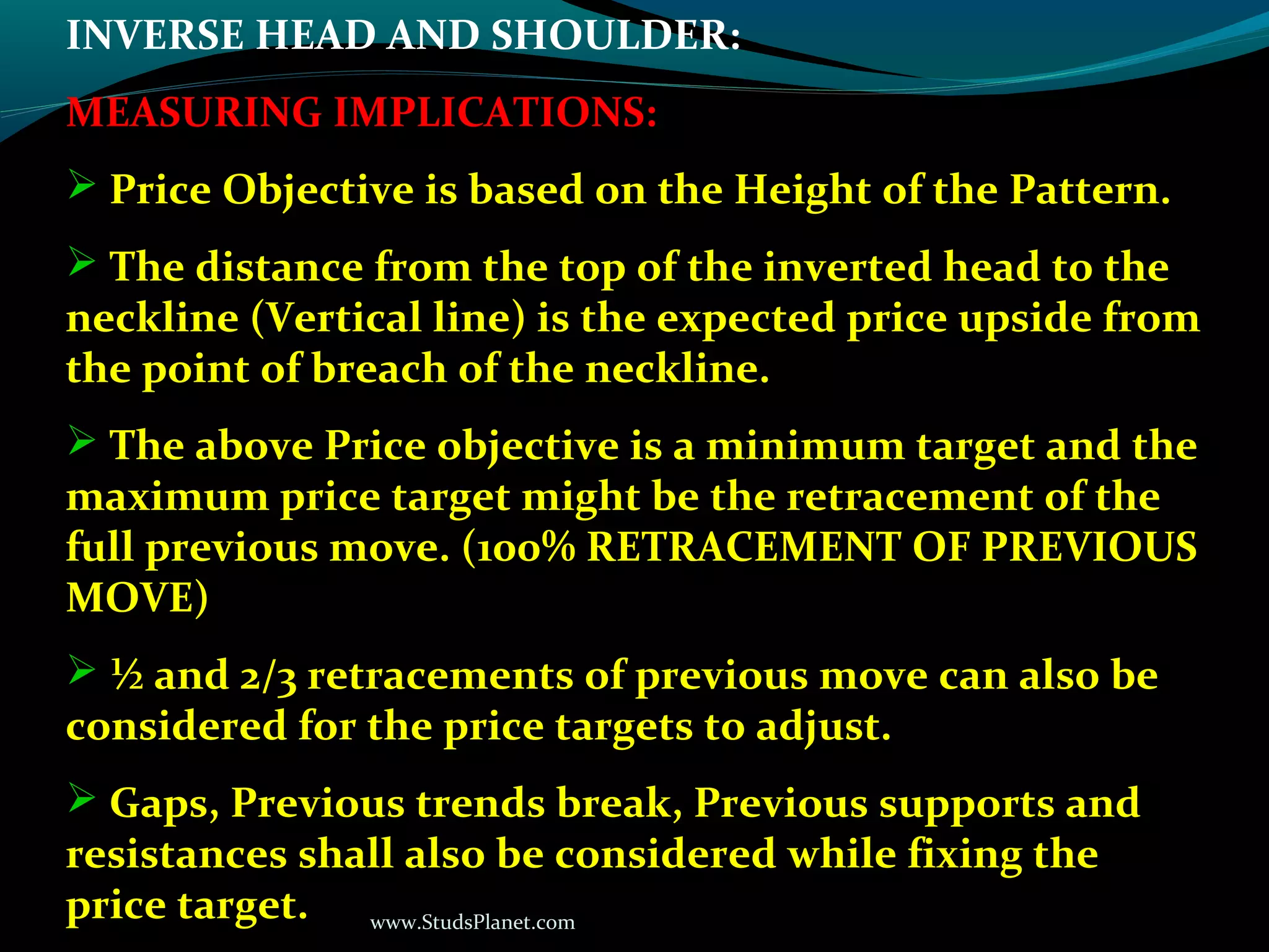 www.StudsPlanet.com
INVERSE HEAD AND SHOULDER:
MEASURING IMPLICATIONS:
 Price Objective is based on the Height of the Pattern.
 The distance from the top of the inverted head to the
neckline (Vertical line) is the expected price upside from
the point of breach of the neckline.
 The above Price objective is a minimum target and the
maximum price target might be the retracement of the
full previous move. (100% RETRACEMENT OF PREVIOUS
MOVE)
 ½ and 2/3 retracements of previous move can also be
considered for the price targets to adjust.
 Gaps, Previous trends break, Previous supports and
resistances shall also be considered while fixing the
price target.
 