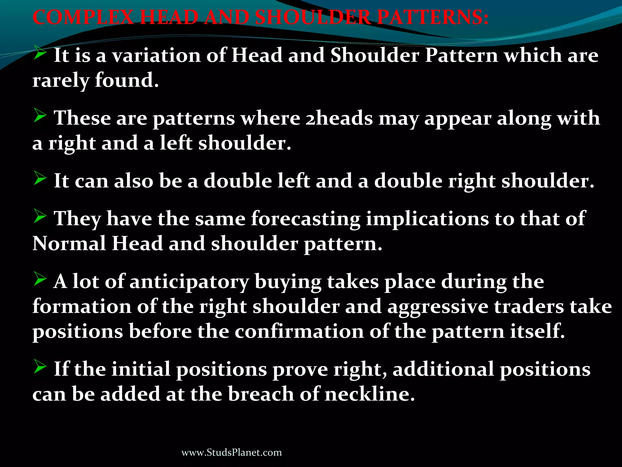 www.StudsPlanet.com
COMPLEX HEAD AND SHOULDER PATTERNS:
 It is a variation of Head and Shoulder Pattern which are
rarely found.
 These are patterns where 2heads may appear along with
a right and a left shoulder.
 It can also be a double left and a double right shoulder.
 They have the same forecasting implications to that of
Normal Head and shoulder pattern.
 A lot of anticipatory buying takes place during the
formation of the right shoulder and aggressive traders take
positions before the confirmation of the pattern itself.
 If the initial positions prove right, additional positions
can be added at the breach of neckline.
 