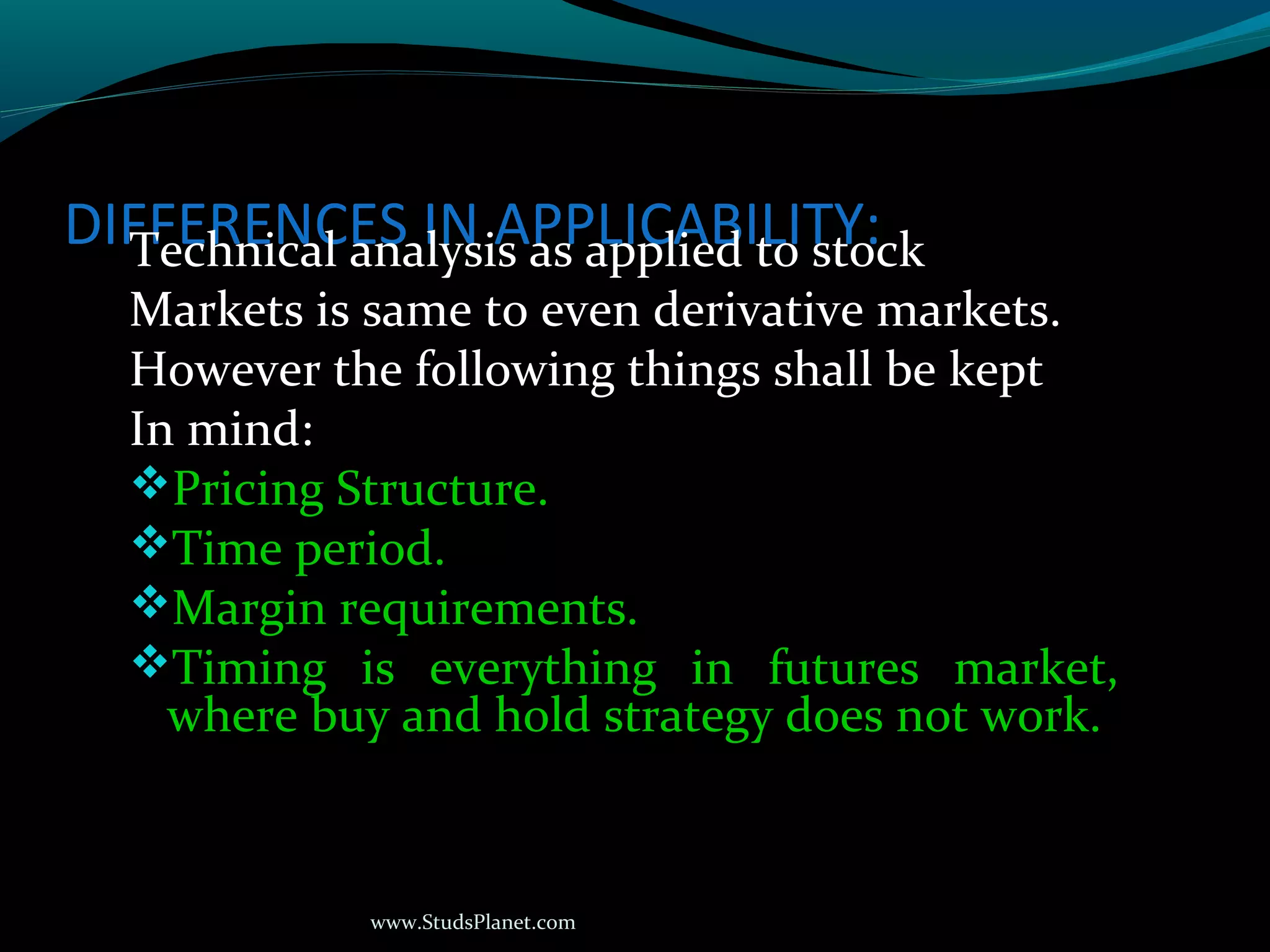 www.StudsPlanet.com
DIFFERENCES IN APPLICABILITY:Technical analysis as applied to stock
Markets is same to even derivative markets.
However the following things shall be kept
In mind:
Pricing Structure.
Time period.
Margin requirements.
Timing is everything in futures market,
where buy and hold strategy does not work.
 