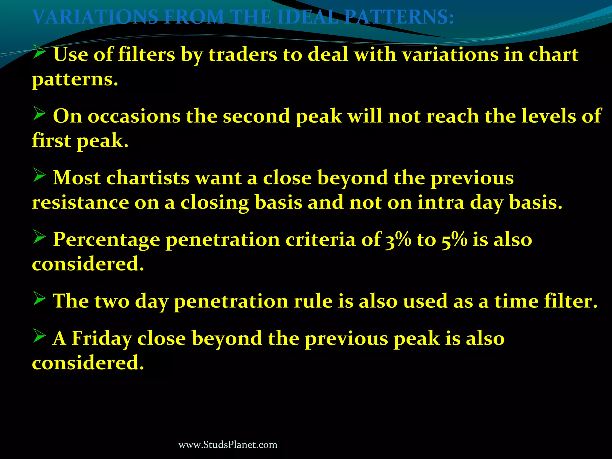 www.StudsPlanet.com
VARIATIONS FROM THE IDEAL PATTERNS:
 Use of filters by traders to deal with variations in chart
patterns.
 On occasions the second peak will not reach the levels of
first peak.
 Most chartists want a close beyond the previous
resistance on a closing basis and not on intra day basis.
 Percentage penetration criteria of 3% to 5% is also
considered.
 The two day penetration rule is also used as a time filter.
 A Friday close beyond the previous peak is also
considered.
 