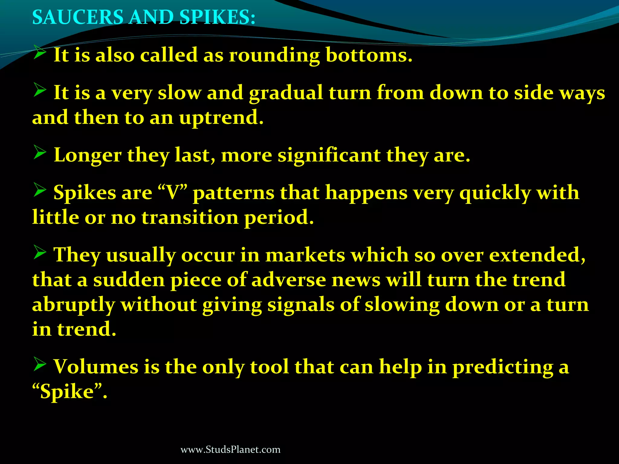 www.StudsPlanet.com
SAUCERS AND SPIKES:
 It is also called as rounding bottoms.
 It is a very slow and gradual turn from down to side ways
and then to an uptrend.
 Longer they last, more significant they are.
 Spikes are “V” patterns that happens very quickly with
little or no transition period.
 They usually occur in markets which so over extended,
that a sudden piece of adverse news will turn the trend
abruptly without giving signals of slowing down or a turn
in trend.
 Volumes is the only tool that can help in predicting a
“Spike”.
 