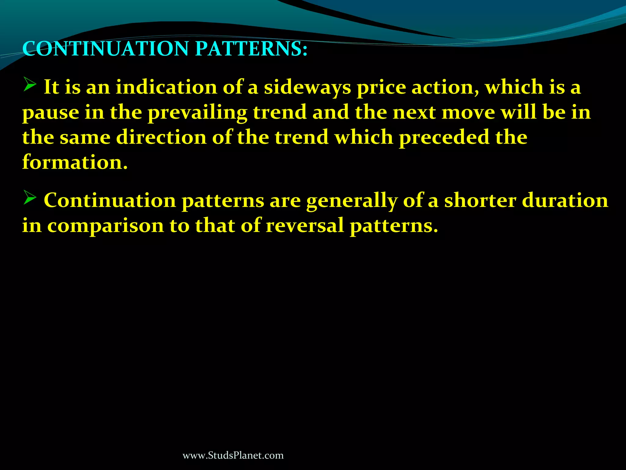 www.StudsPlanet.com
CONTINUATION PATTERNS:
 It is an indication of a sideways price action, which is a
pause in the prevailing trend and the next move will be in
the same direction of the trend which preceded the
formation.
 Continuation patterns are generally of a shorter duration
in comparison to that of reversal patterns.
 