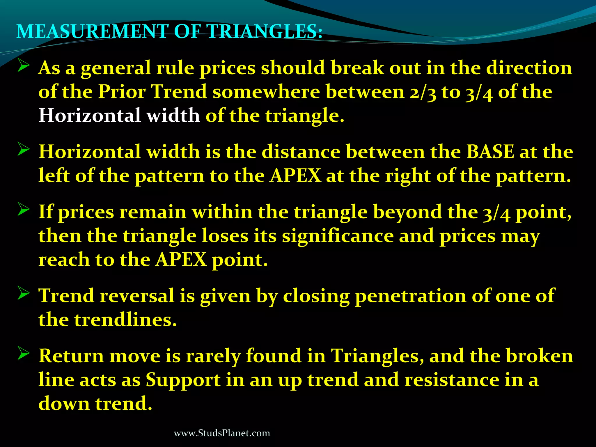 www.StudsPlanet.com
MEASUREMENT OF TRIANGLES:
 As a general rule prices should break out in the direction
of the Prior Trend somewhere between 2/3 to 3/4 of the
Horizontal width of the triangle.
 Horizontal width is the distance between the BASE at the
left of the pattern to the APEX at the right of the pattern.
 If prices remain within the triangle beyond the 3/4 point,
then the triangle loses its significance and prices may
reach to the APEX point.
 Trend reversal is given by closing penetration of one of
the trendlines.
 Return move is rarely found in Triangles, and the broken
line acts as Support in an up trend and resistance in a
down trend.
 