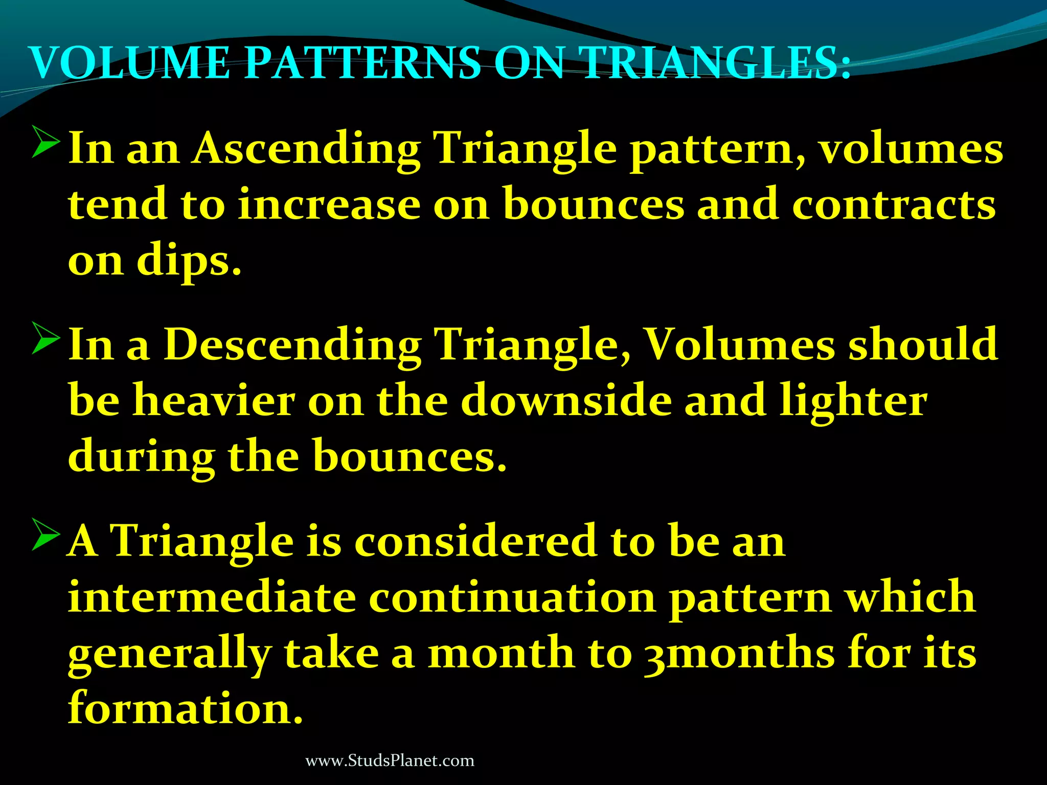 www.StudsPlanet.com
VOLUME PATTERNS ON TRIANGLES:
In an Ascending Triangle pattern, volumes
tend to increase on bounces and contracts
on dips.
In a Descending Triangle, Volumes should
be heavier on the downside and lighter
during the bounces.
A Triangle is considered to be an
intermediate continuation pattern which
generally take a month to 3months for its
formation.
 