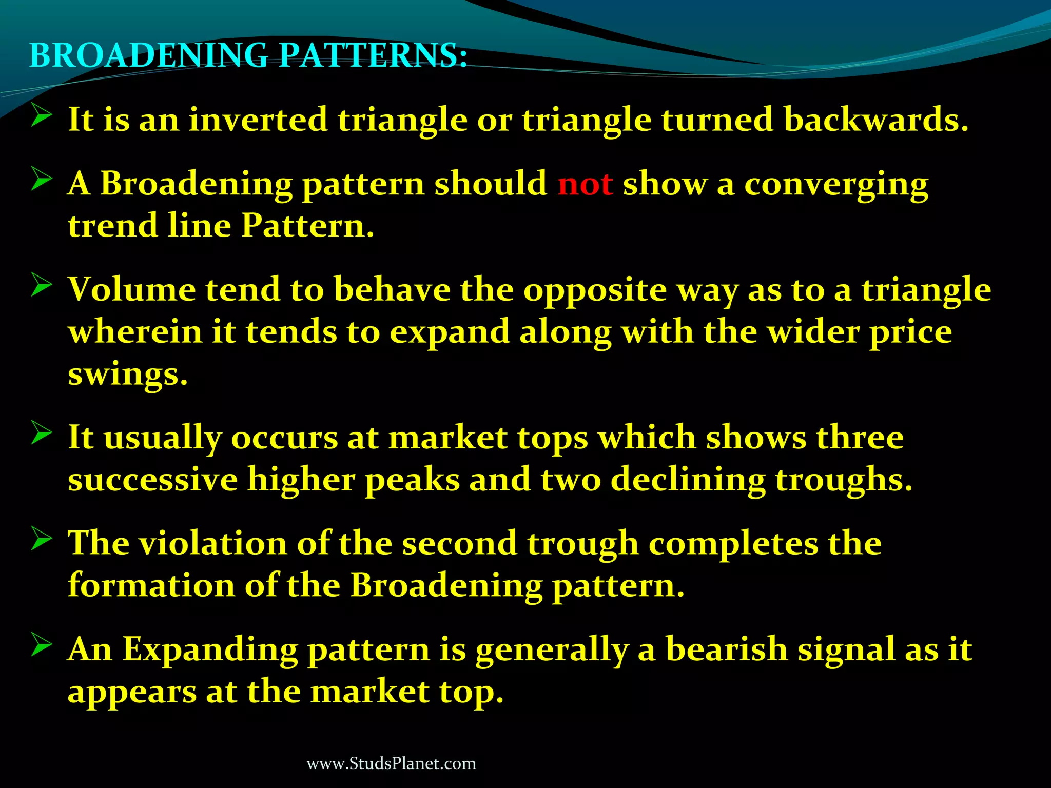www.StudsPlanet.com
BROADENING PATTERNS:
 It is an inverted triangle or triangle turned backwards.
 A Broadening pattern should not show a converging
trend line Pattern.
 Volume tend to behave the opposite way as to a triangle
wherein it tends to expand along with the wider price
swings.
 It usually occurs at market tops which shows three
successive higher peaks and two declining troughs.
 The violation of the second trough completes the
formation of the Broadening pattern.
 An Expanding pattern is generally a bearish signal as it
appears at the market top.
 