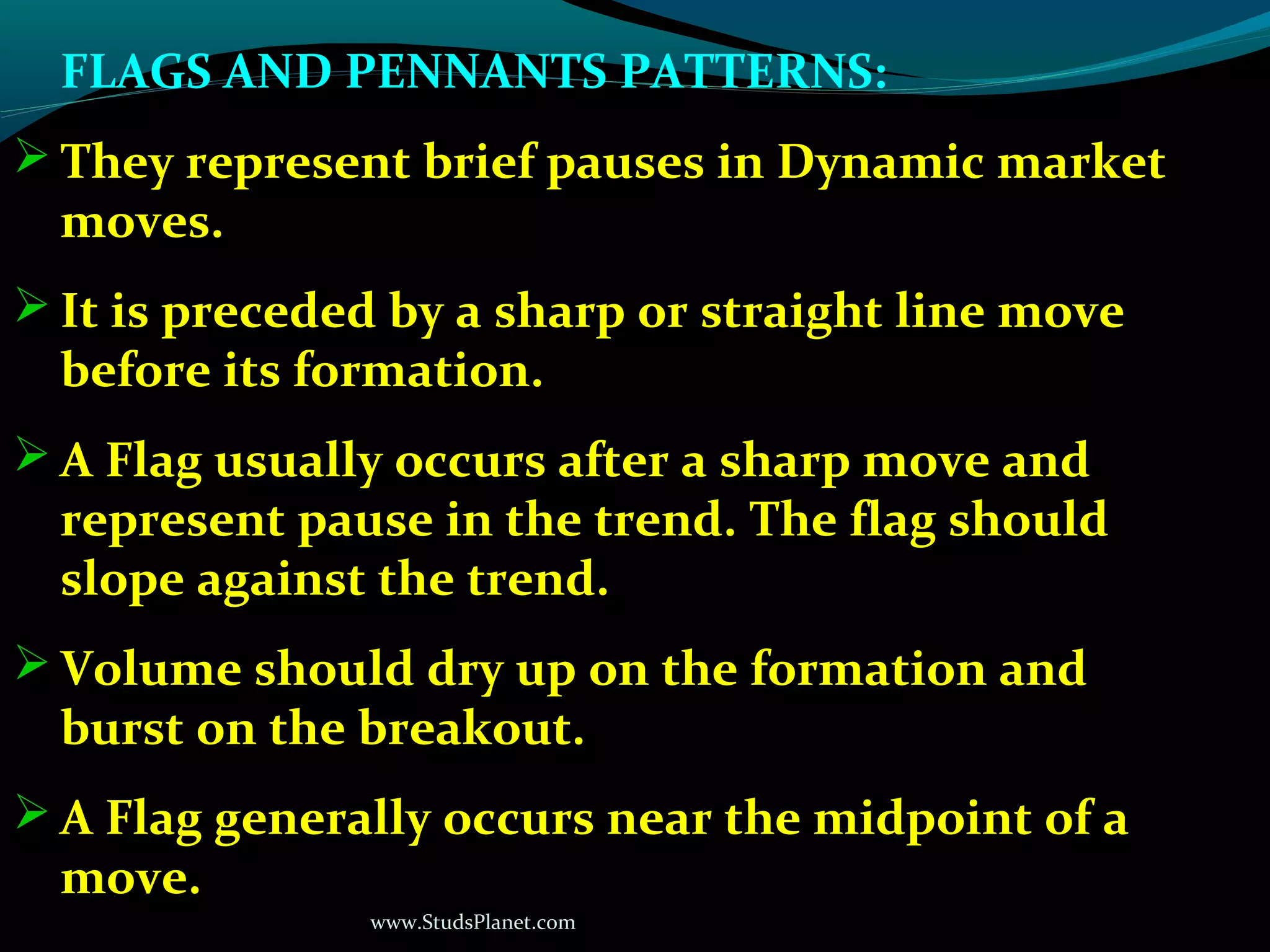 www.StudsPlanet.com
FLAGS AND PENNANTS PATTERNS:
 They represent brief pauses in Dynamic market
moves.
 It is preceded by a sharp or straight line move
before its formation.
 A Flag usually occurs after a sharp move and
represent pause in the trend. The flag should
slope against the trend.
 Volume should dry up on the formation and
burst on the breakout.
 A Flag generally occurs near the midpoint of a
move.
 