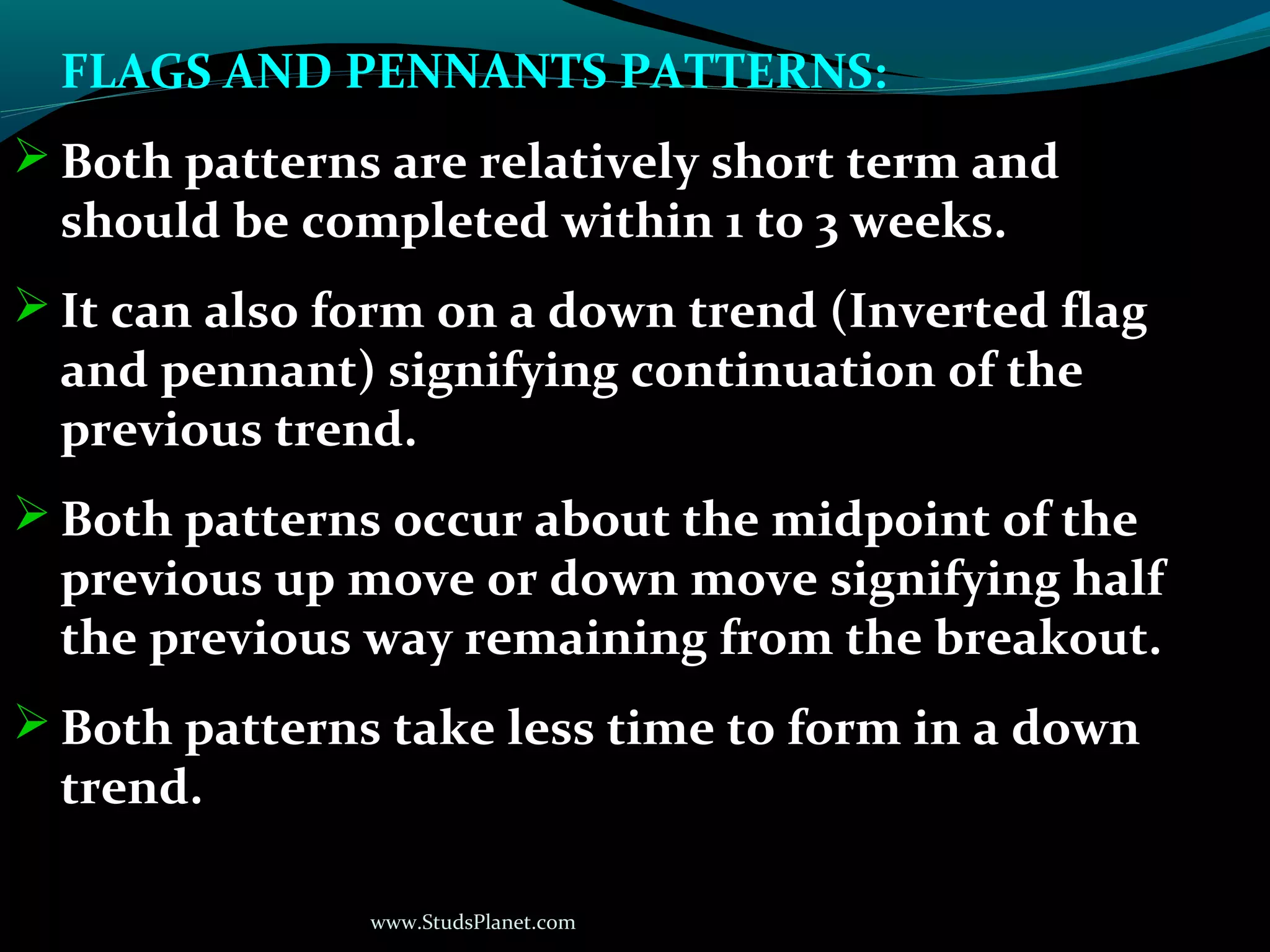 www.StudsPlanet.com
FLAGS AND PENNANTS PATTERNS:
 Both patterns are relatively short term and
should be completed within 1 to 3 weeks.
 It can also form on a down trend (Inverted flag
and pennant) signifying continuation of the
previous trend.
 Both patterns occur about the midpoint of the
previous up move or down move signifying half
the previous way remaining from the breakout.
 Both patterns take less time to form in a down
trend.
 