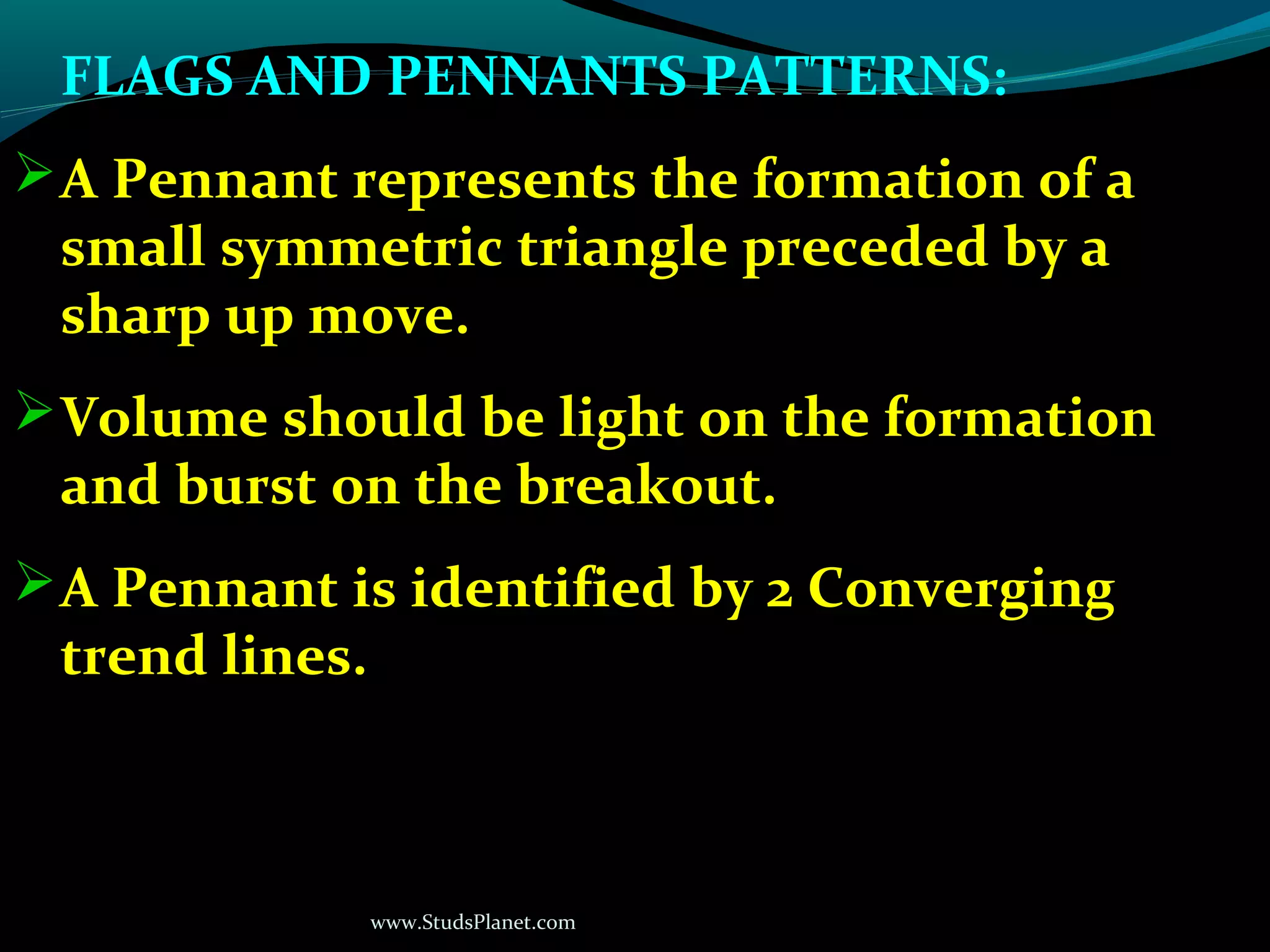 www.StudsPlanet.com
FLAGS AND PENNANTS PATTERNS:
A Pennant represents the formation of a
small symmetric triangle preceded by a
sharp up move.
Volume should be light on the formation
and burst on the breakout.
A Pennant is identified by 2 Converging
trend lines.
 