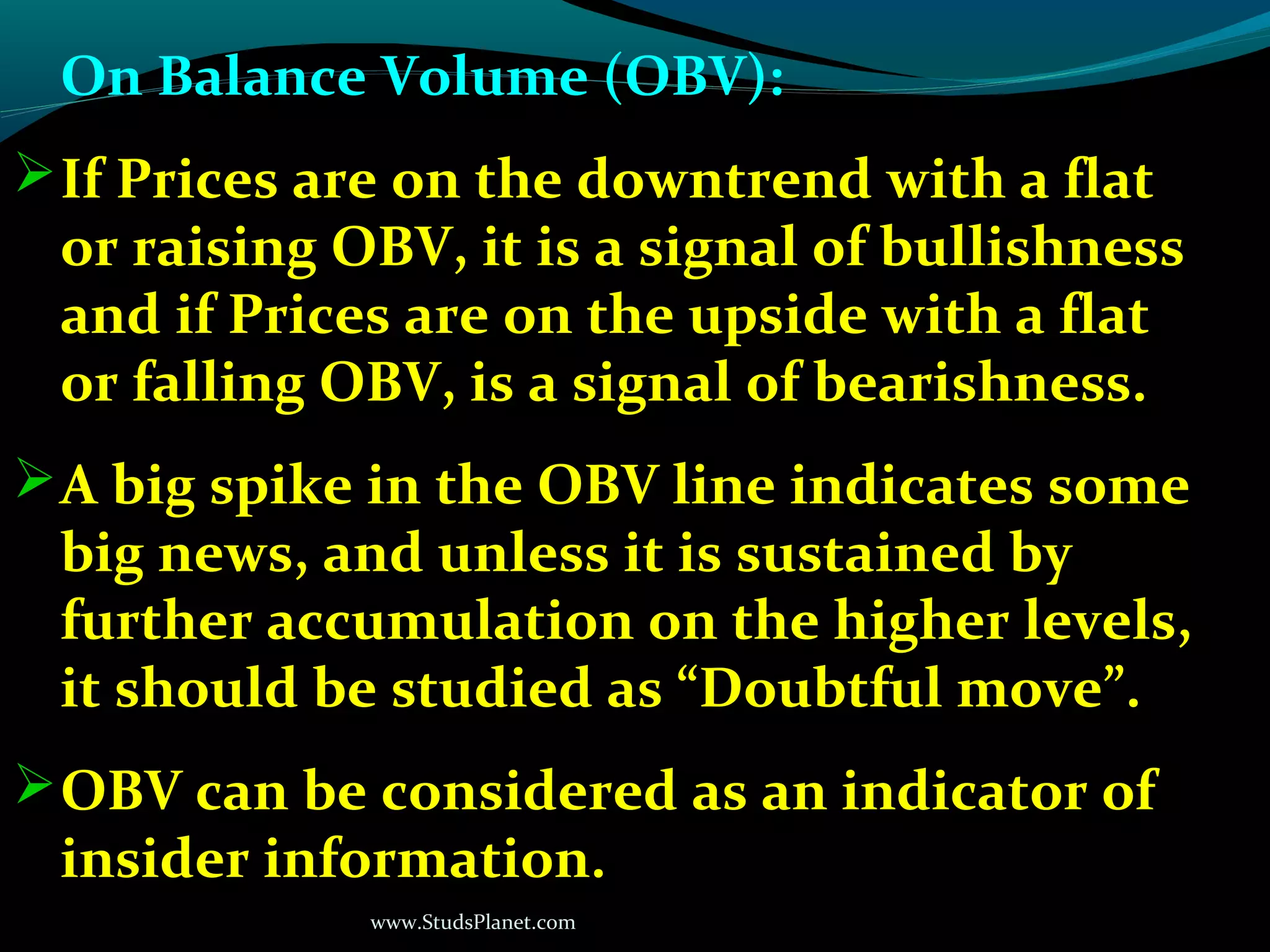 www.StudsPlanet.com
On Balance Volume (OBV):
If Prices are on the downtrend with a flat
or raising OBV, it is a signal of bullishness
and if Prices are on the upside with a flat
or falling OBV, is a signal of bearishness.
A big spike in the OBV line indicates some
big news, and unless it is sustained by
further accumulation on the higher levels,
it should be studied as “Doubtful move”.
OBV can be considered as an indicator of
insider information.
 
