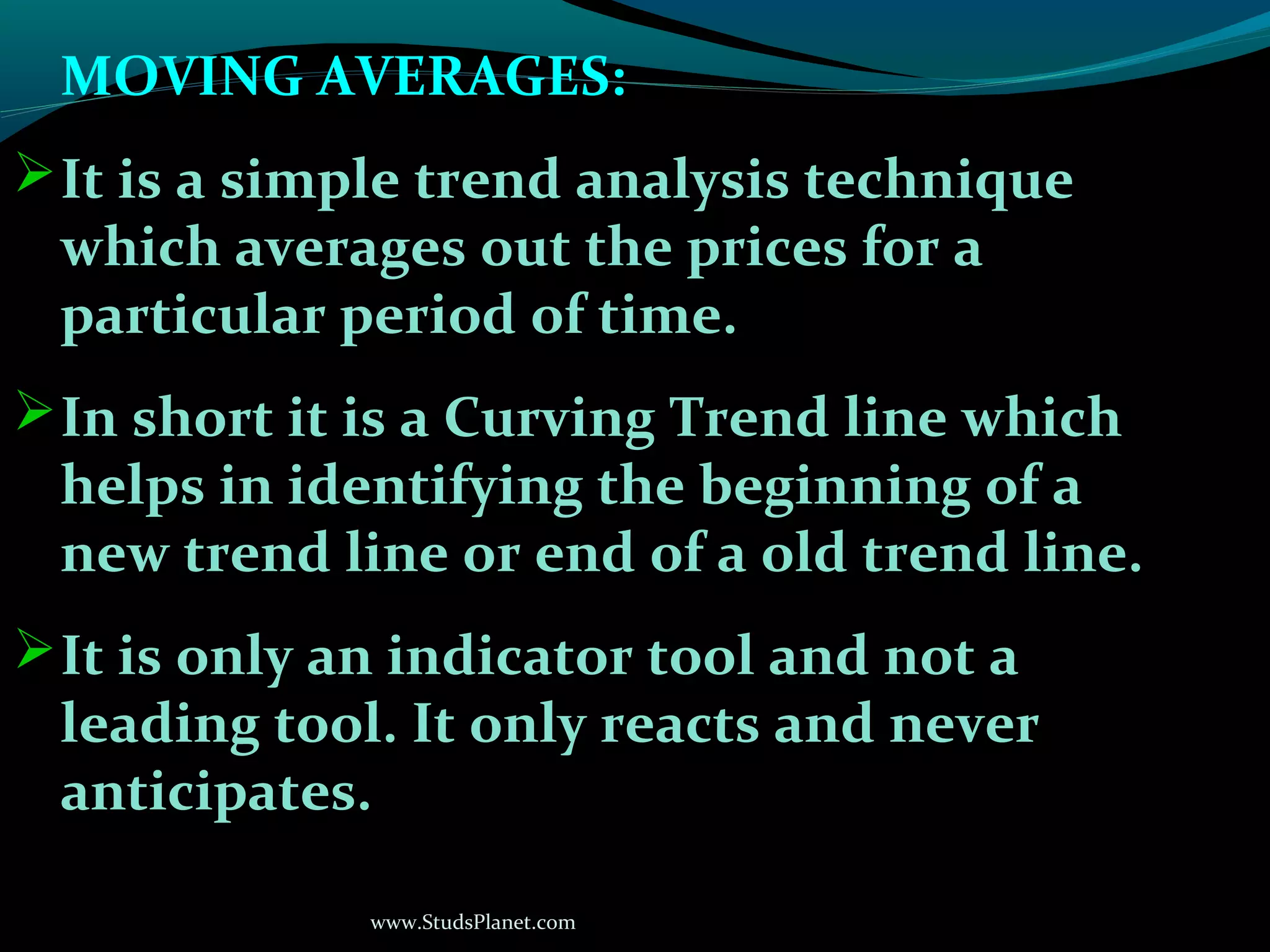 www.StudsPlanet.com
MOVING AVERAGES:
It is a simple trend analysis technique
which averages out the prices for a
particular period of time.
In short it is a Curving Trend line which
helps in identifying the beginning of a
new trend line or end of a old trend line.
It is only an indicator tool and not a
leading tool. It only reacts and never
anticipates.
 