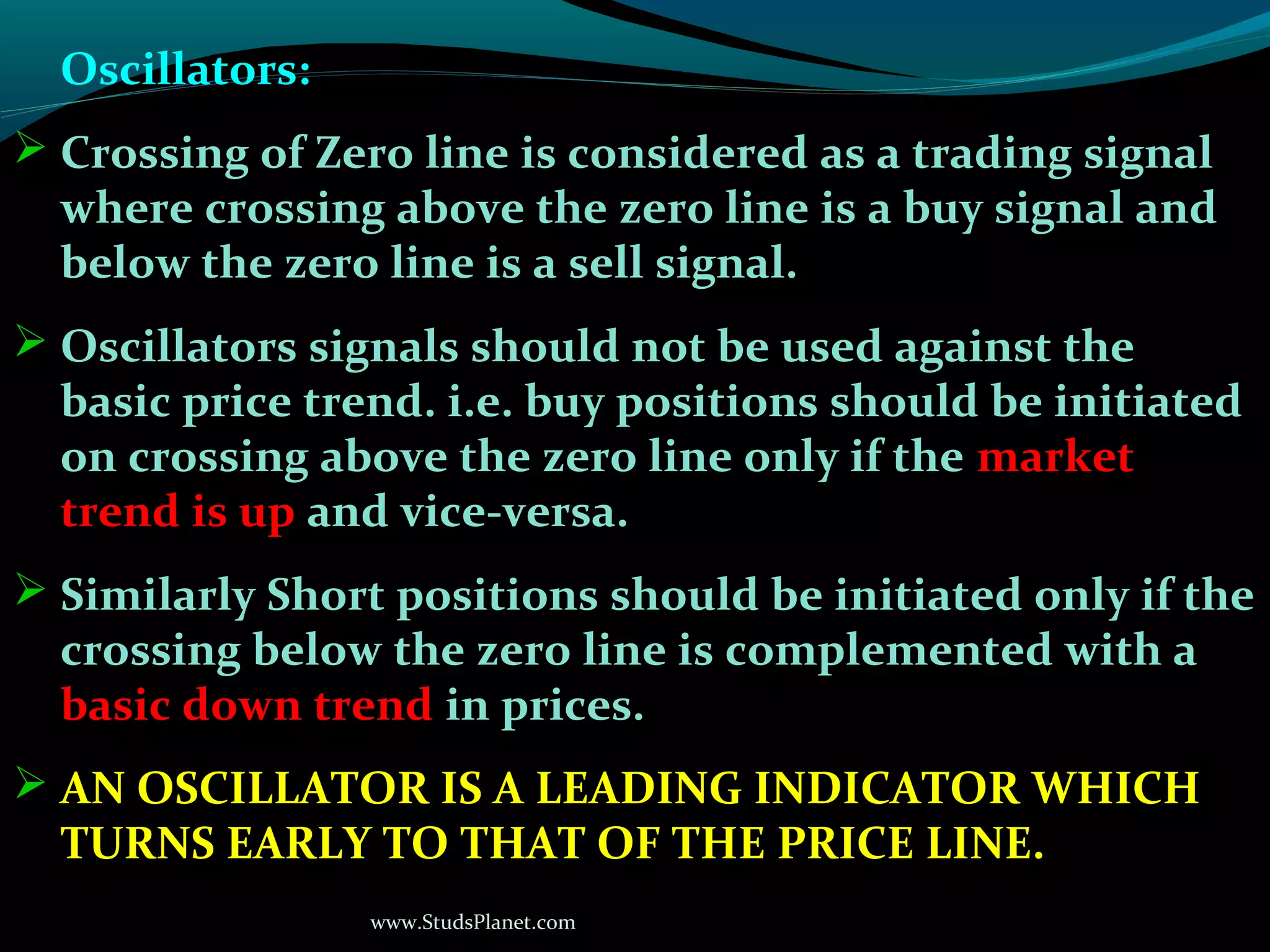 www.StudsPlanet.com
Oscillators:
 Crossing of Zero line is considered as a trading signal
where crossing above the zero line is a buy signal and
below the zero line is a sell signal.
 Oscillators signals should not be used against the
basic price trend. i.e. buy positions should be initiated
on crossing above the zero line only if the market
trend is up and vice-versa.
 Similarly Short positions should be initiated only if the
crossing below the zero line is complemented with a
basic down trend in prices.
 AN OSCILLATOR IS A LEADING INDICATOR WHICH
TURNS EARLY TO THAT OF THE PRICE LINE.
 