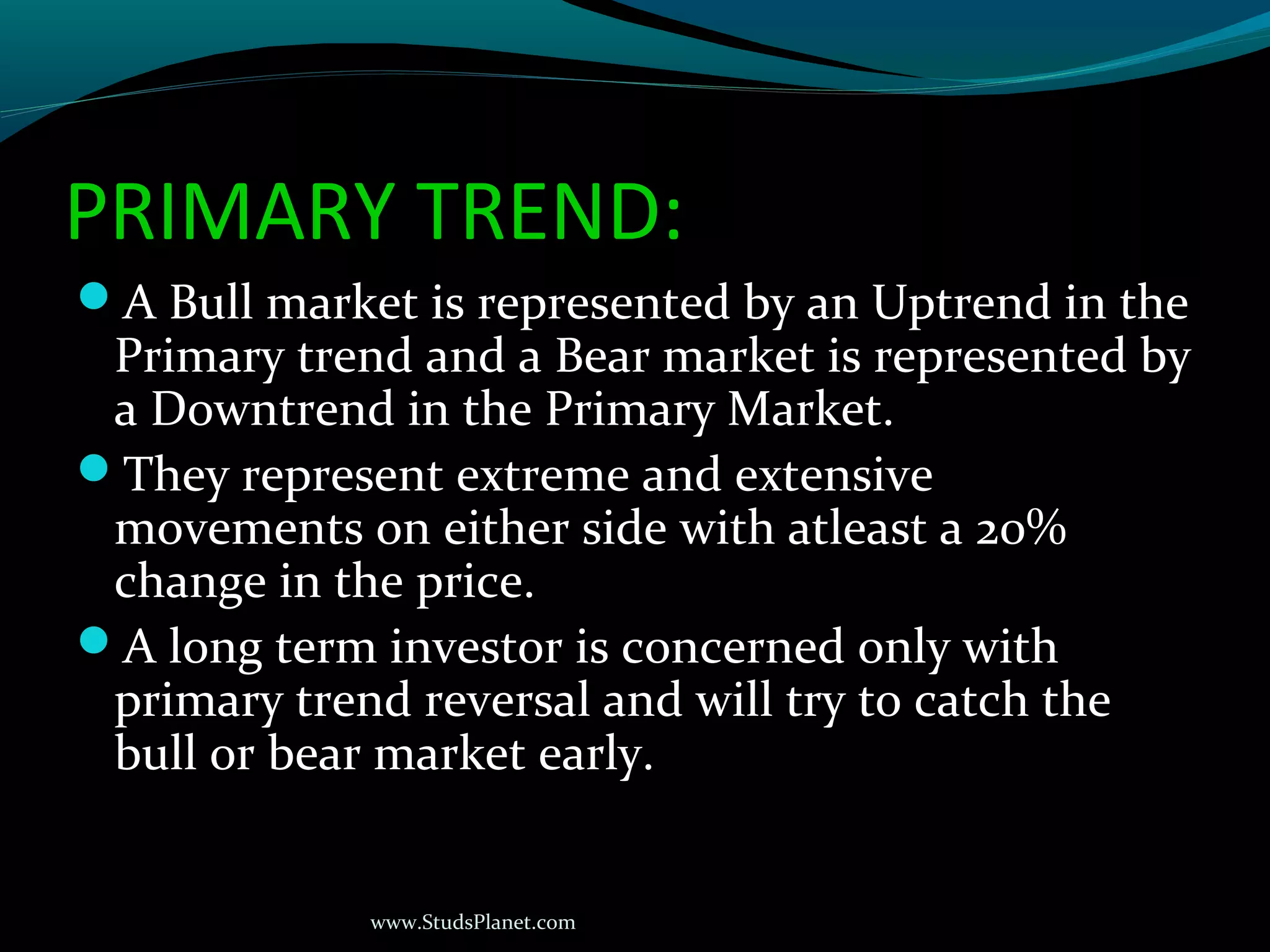 www.StudsPlanet.com
PRIMARY TREND:
A Bull market is represented by an Uptrend in the
Primary trend and a Bear market is represented by
a Downtrend in the Primary Market.
They represent extreme and extensive
movements on either side with atleast a 20%
change in the price.
A long term investor is concerned only with
primary trend reversal and will try to catch the
bull or bear market early.
 