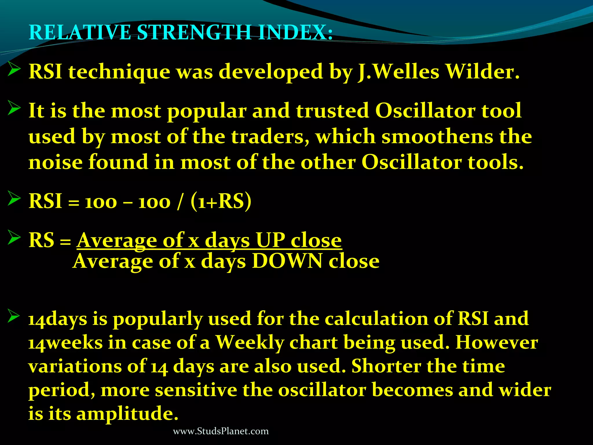 www.StudsPlanet.com
RELATIVE STRENGTH INDEX:
 RSI technique was developed by J.Welles Wilder.
 It is the most popular and trusted Oscillator tool
used by most of the traders, which smoothens the
noise found in most of the other Oscillator tools.
 RSI = 100 – 100 / (1+RS)
 RS = Average of x days UP close
Average of x days DOWN close
 14days is popularly used for the calculation of RSI and
14weeks in case of a Weekly chart being used. However
variations of 14 days are also used. Shorter the time
period, more sensitive the oscillator becomes and wider
is its amplitude.
 