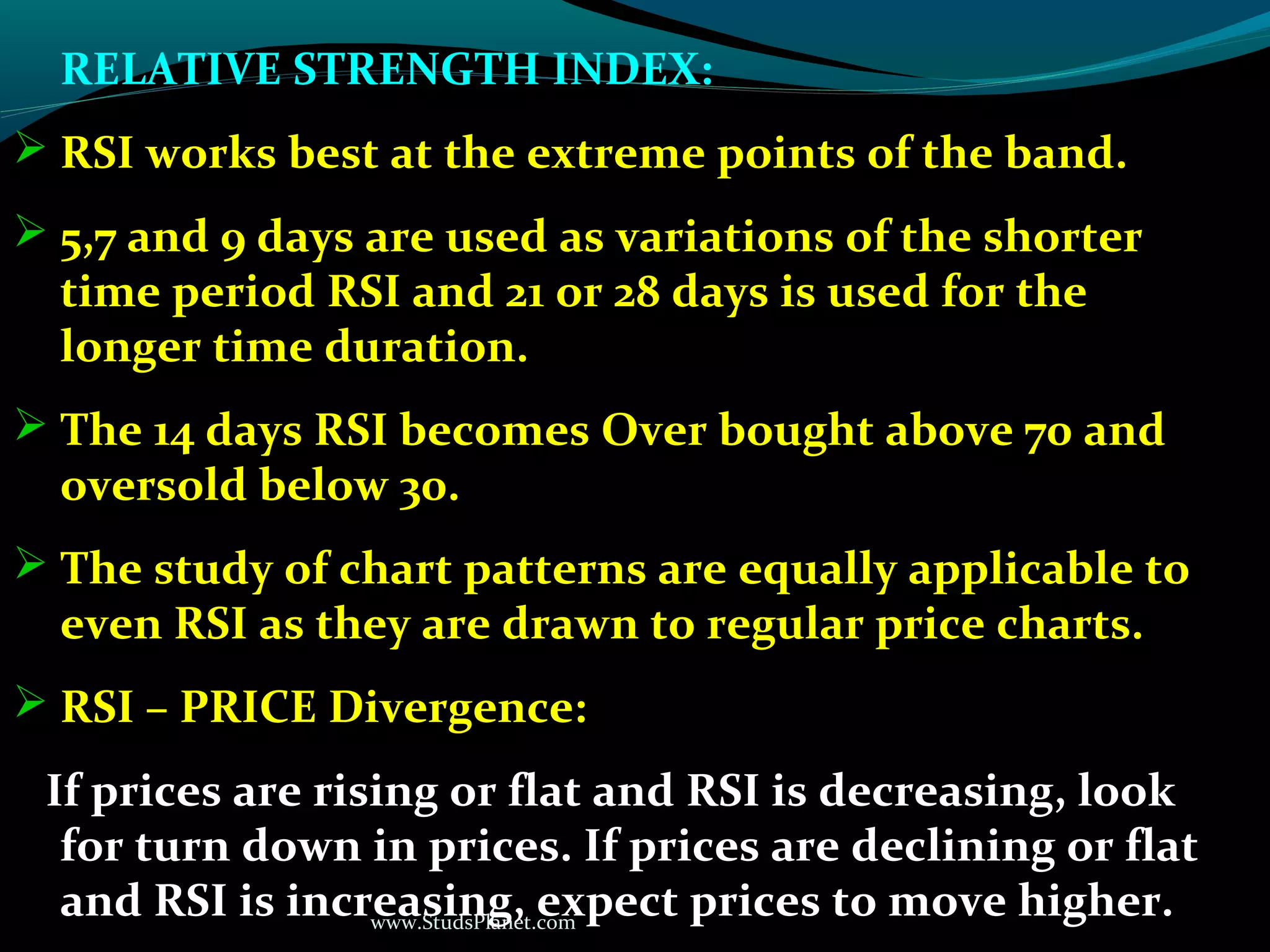 www.StudsPlanet.com
RELATIVE STRENGTH INDEX:
 RSI works best at the extreme points of the band.
 5,7 and 9 days are used as variations of the shorter
time period RSI and 21 or 28 days is used for the
longer time duration.
 The 14 days RSI becomes Over bought above 70 and
oversold below 30.
 The study of chart patterns are equally applicable to
even RSI as they are drawn to regular price charts.
 RSI – PRICE Divergence:
If prices are rising or flat and RSI is decreasing, look
for turn down in prices. If prices are declining or flat
and RSI is increasing, expect prices to move higher.
 