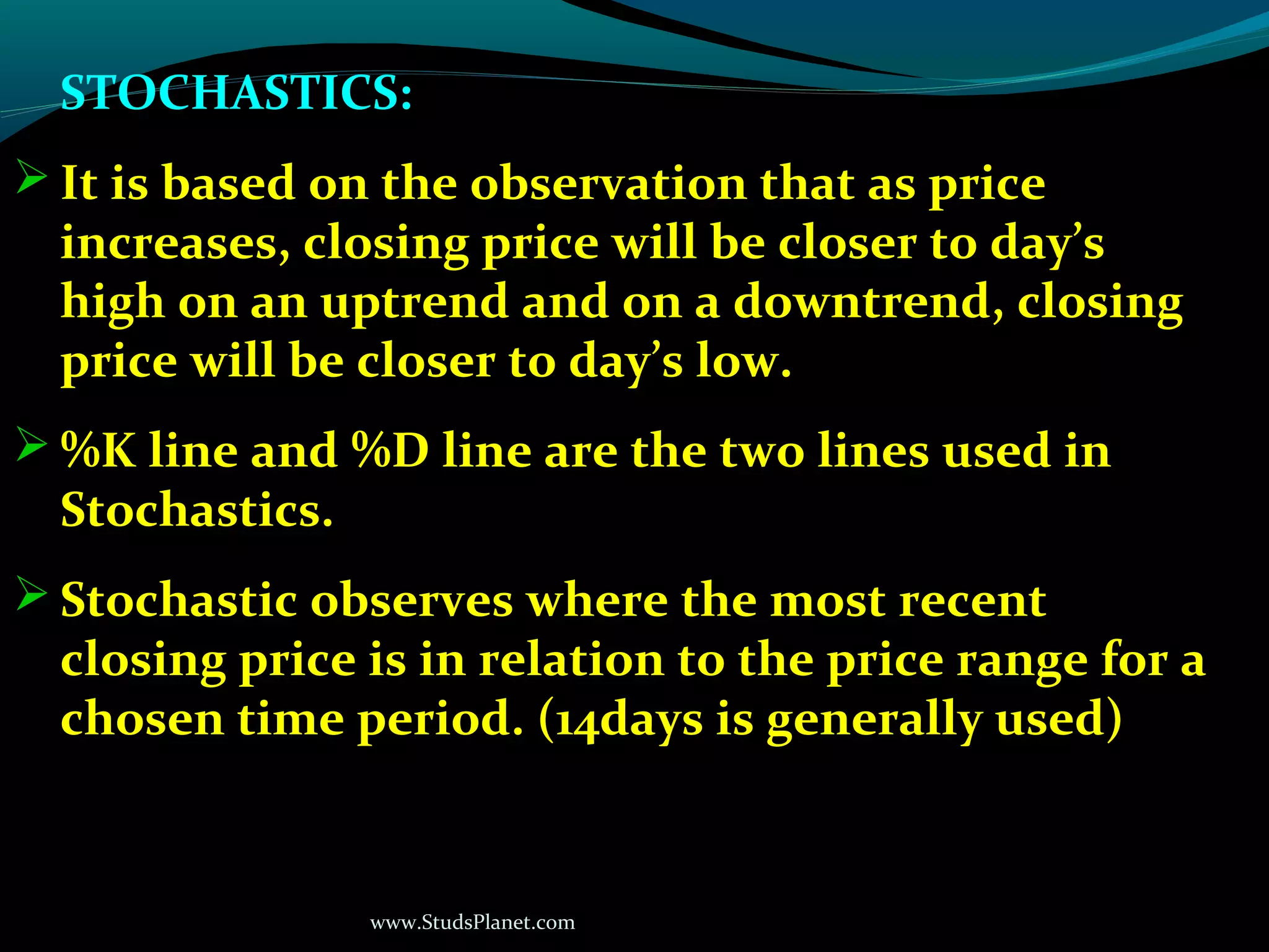 www.StudsPlanet.com
STOCHASTICS:
 It is based on the observation that as price
increases, closing price will be closer to day’s
high on an uptrend and on a downtrend, closing
price will be closer to day’s low.
 %K line and %D line are the two lines used in
Stochastics.
 Stochastic observes where the most recent
closing price is in relation to the price range for a
chosen time period. (14days is generally used)
 