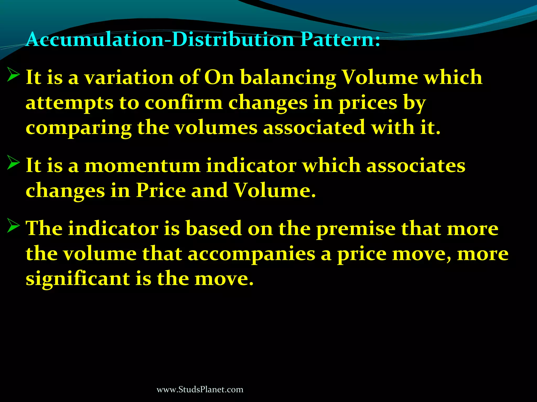 www.StudsPlanet.com
Accumulation-Distribution Pattern:
 It is a variation of On balancing Volume which
attempts to confirm changes in prices by
comparing the volumes associated with it.
 It is a momentum indicator which associates
changes in Price and Volume.
 The indicator is based on the premise that more
the volume that accompanies a price move, more
significant is the move.
 