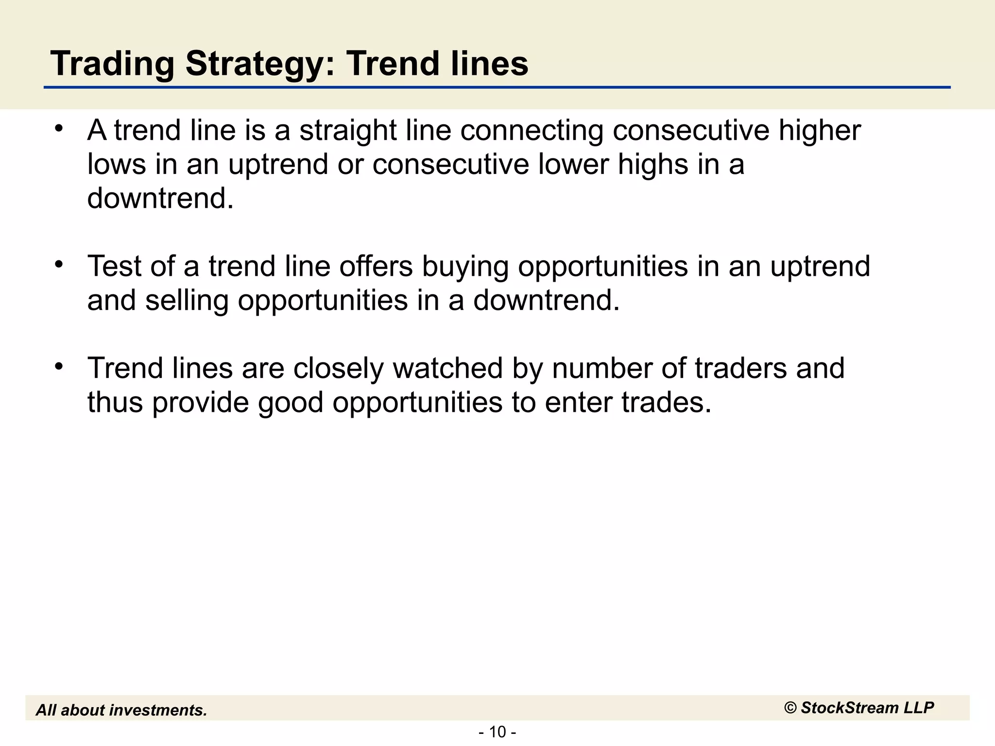 Trading Strategy: Trend lines A trend line is a straight line connecting consecutive higher lows in an uptrend or consecutive lower highs in a downtrend. Test of a trend line offers buying opportunities in an uptrend and selling opportunities in a downtrend. Trend lines are closely watched by number of traders and thus provide good opportunities to enter trades.  