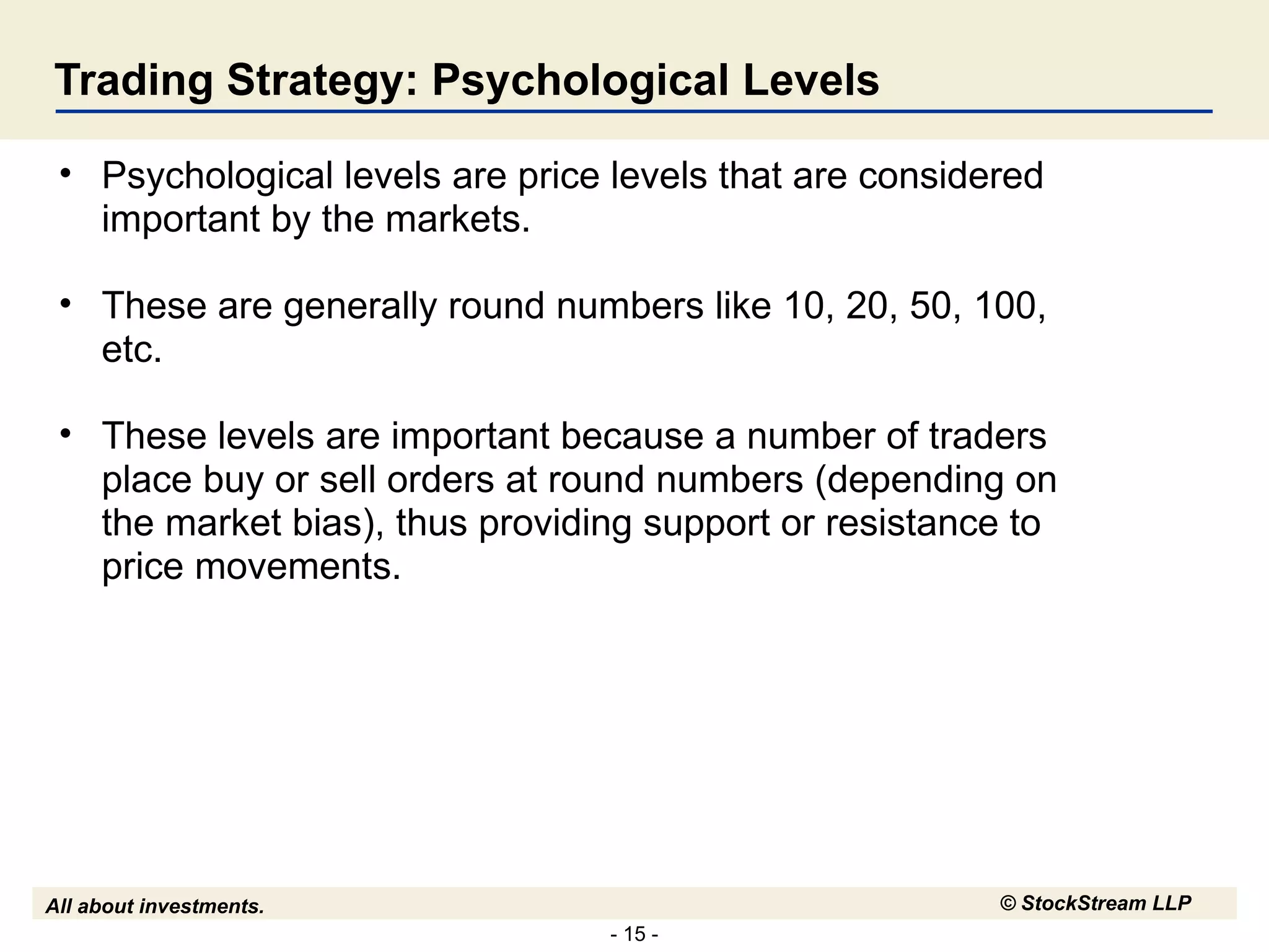 Trading Strategy: Psychological Levels Psychological levels are price levels that are considered important by the markets.  These are generally round numbers like 10, 20, 50, 100, etc. These levels are important because a number of traders place buy or sell orders at round numbers (depending on the market bias), thus providing support or resistance to price movements. 
