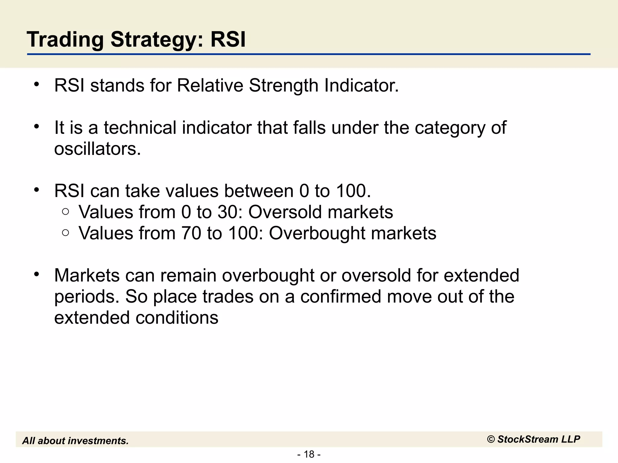 Trading Strategy: RSI RSI stands for Relative Strength Indicator.  It is a technical indicator that falls under the category of oscillators.  RSI can take values between 0 to 100. Values from 0 to 30: Oversold markets Values from 70 to 100: Overbought markets Markets can remain overbought or oversold for extended periods. So place trades on a confirmed move out of the extended conditions 