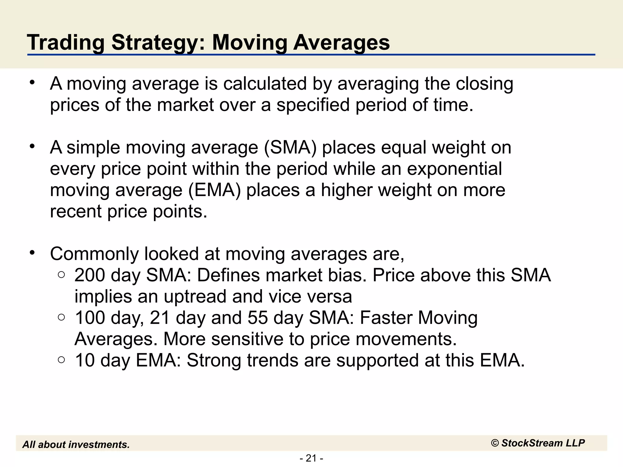 Trading Strategy: Moving Averages A moving average is calculated by averaging the closing prices of the market over a specified period of time.  A simple moving average (SMA) places equal weight on every price point within the period while an exponential moving average (EMA) places a higher weight on more recent price points. Commonly looked at moving averages are, 200 day SMA: Defines market bias. Price above this SMA implies an uptread and vice versa 100 day, 21 day and 55 day SMA: Faster Moving Averages. More sensitive to price movements. 10 day EMA: Strong trends are supported at this EMA. 