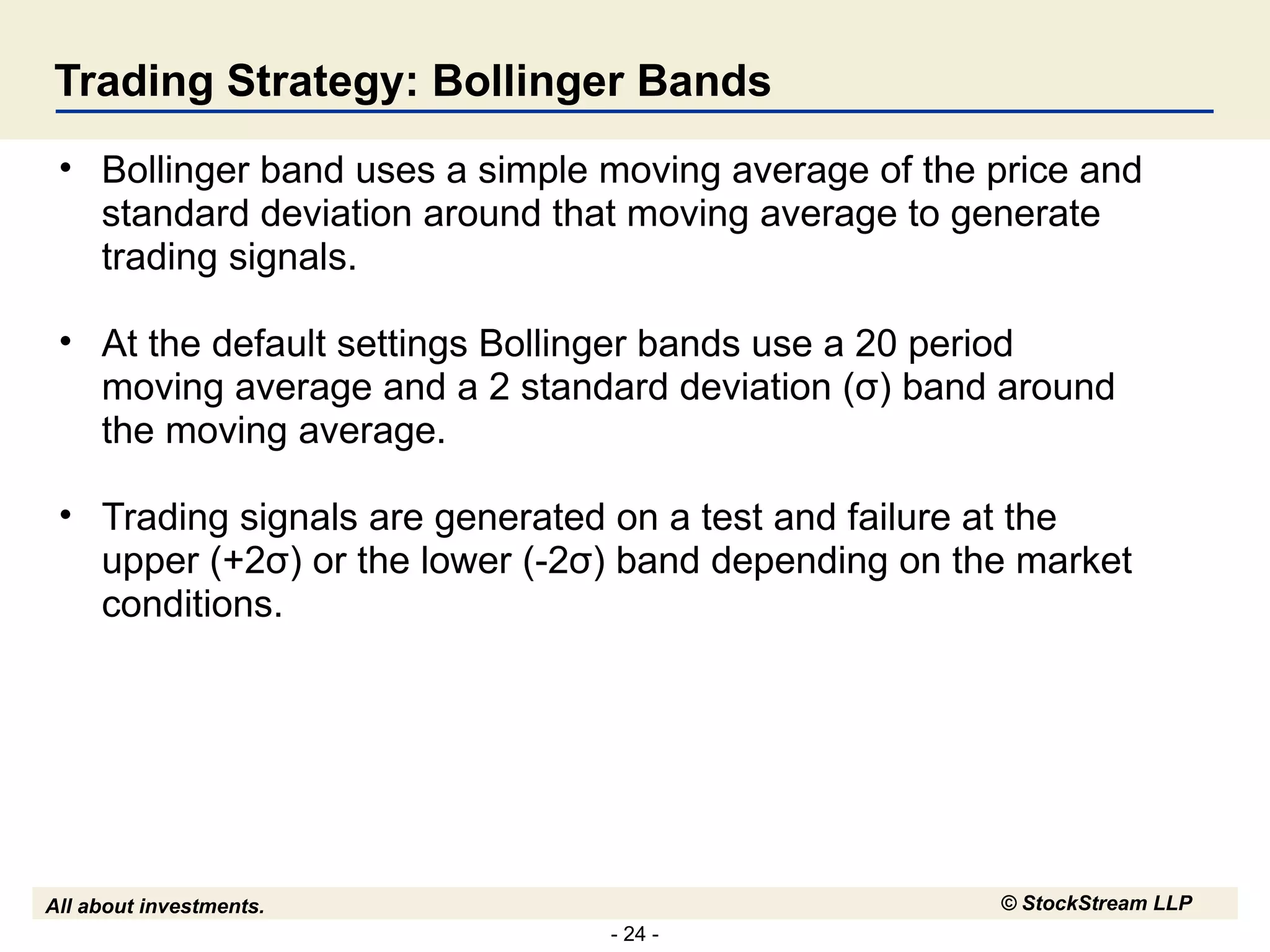Trading Strategy: Bollinger Bands Bollinger band uses a simple moving average of the price and standard deviation around that moving average to generate trading signals. At the default settings Bollinger bands use a 20 period moving average and a 2 standard deviation (σ) band around the moving average. Trading signals are generated on a test and failure at the upper (+2σ) or the lower (-2σ) band depending on the market conditions. 