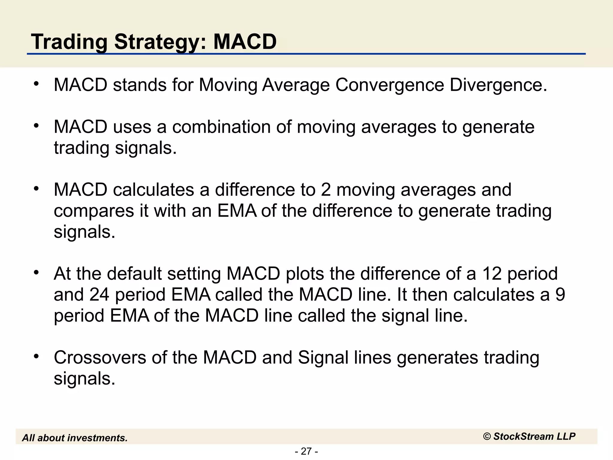 Trading Strategy: MACD MACD stands for Moving Average Convergence Divergence. MACD uses a combination of moving averages to generate trading signals.  MACD calculates a difference to 2 moving averages and compares it with an EMA of the difference to generate trading signals. At the default setting MACD plots the difference of a 12 period and 24 period EMA called the MACD line. It then calculates a 9 period EMA of the MACD line called the signal line. Crossovers of the MACD and Signal lines generates trading signals. 