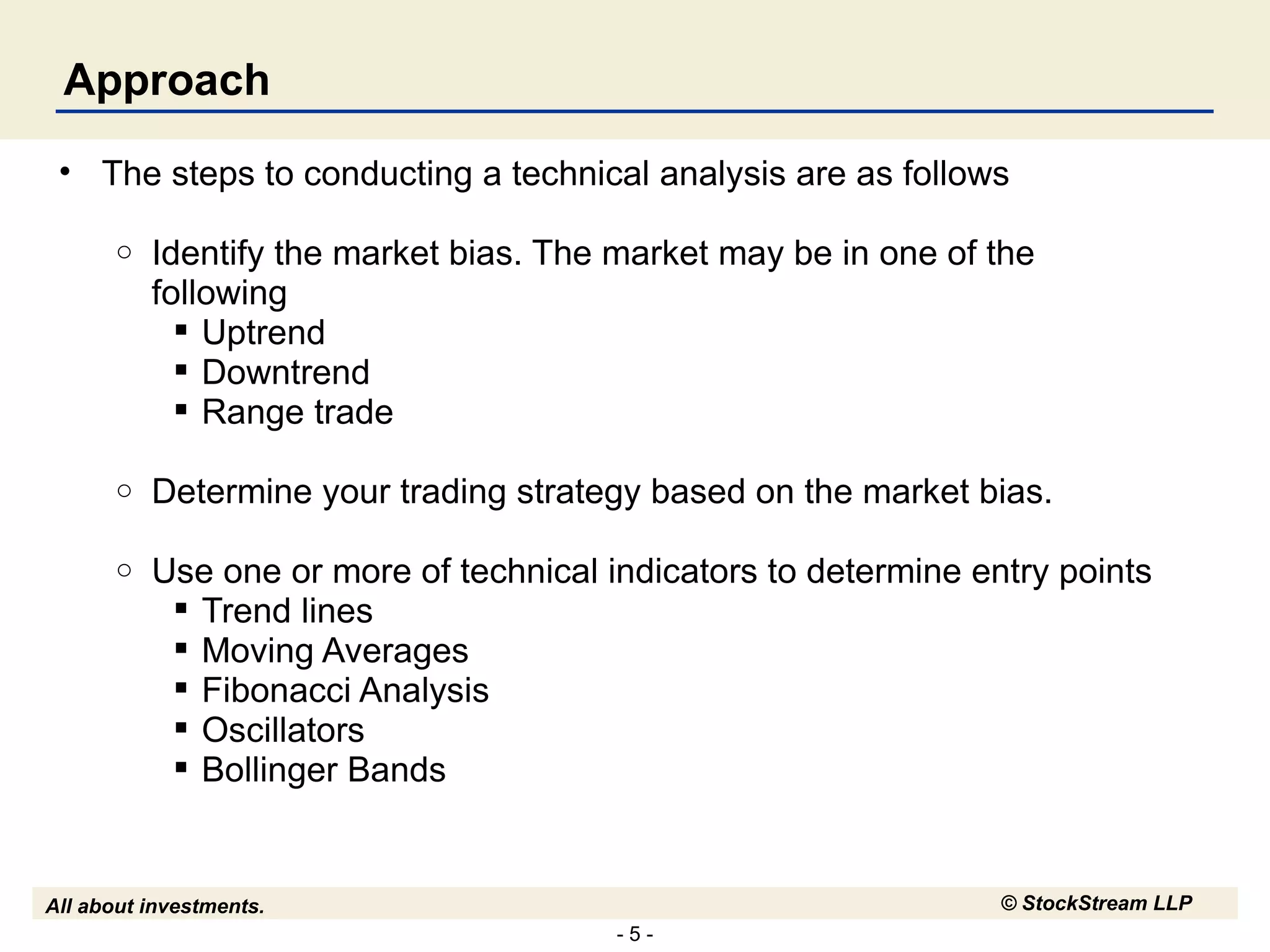 Approach The steps to conducting a technical analysis are as follows Identify the market bias. The market may be in one of the following  Uptrend Downtrend Range trade Determine your trading strategy based on the market bias.  Use one or more of technical indicators to determine entry points Trend lines Moving Averages Fibonacci Analysis Oscillators Bollinger Bands 