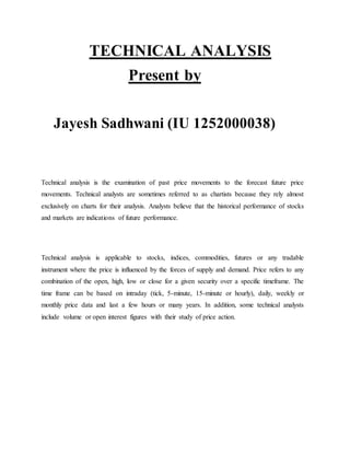 TECHNICAL ANALYSIS
Present by
Jayesh Sadhwani (IU 1252000038)

Technical analysis is the examination of past price movements to the forecast future price
movements. Technical analysts are sometimes referred to as chartists because they rely almost
exclusively on charts for their analysis. Analysts believe that the historical performance of stocks
and markets are indications of future performance.

Technical analysis is applicable to stocks, indices, commodities, futures or any tradable
instrument where the price is influenced by the forces of supply and demand. Price refers to any
combination of the open, high, low or close for a given security over a specific timeframe. The
time frame can be based on intraday (tick, 5-minute, 15-minute or hourly), daily, weekly or
monthly price data and last a few hours or many years. In addition, some technical analysts
include volume or open interest figures with their study of price action.

 