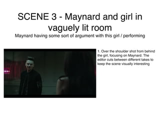 SCENE 3 - Maynard and girl in
vaguely lit room
Maynard having some sort of argument with this girl / performing
1. Over the shoulder shot from behind
the girl, focusing on Maynard. The
editor cuts between different takes to
keep the scene visually interesting
 