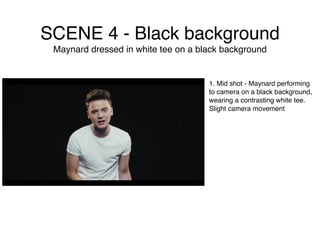 SCENE 4 - Black background
Maynard dressed in white tee on a black background
1. Mid shot - Maynard performing
to camera on a black background,
wearing a contrasting white tee.
Slight camera movement
 
