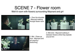 SCENE 7 - Flower room
Well lit room with ﬂowers surrounding Maynard and girl
1. Over the shoulder
- Maynard walking
through ﬂower room
2. Mid - Close up
shot - Maynard and
girl arguing /
performing
3. Mid shot - Maynard walking in
between ﬂowers white they explode
around him
 