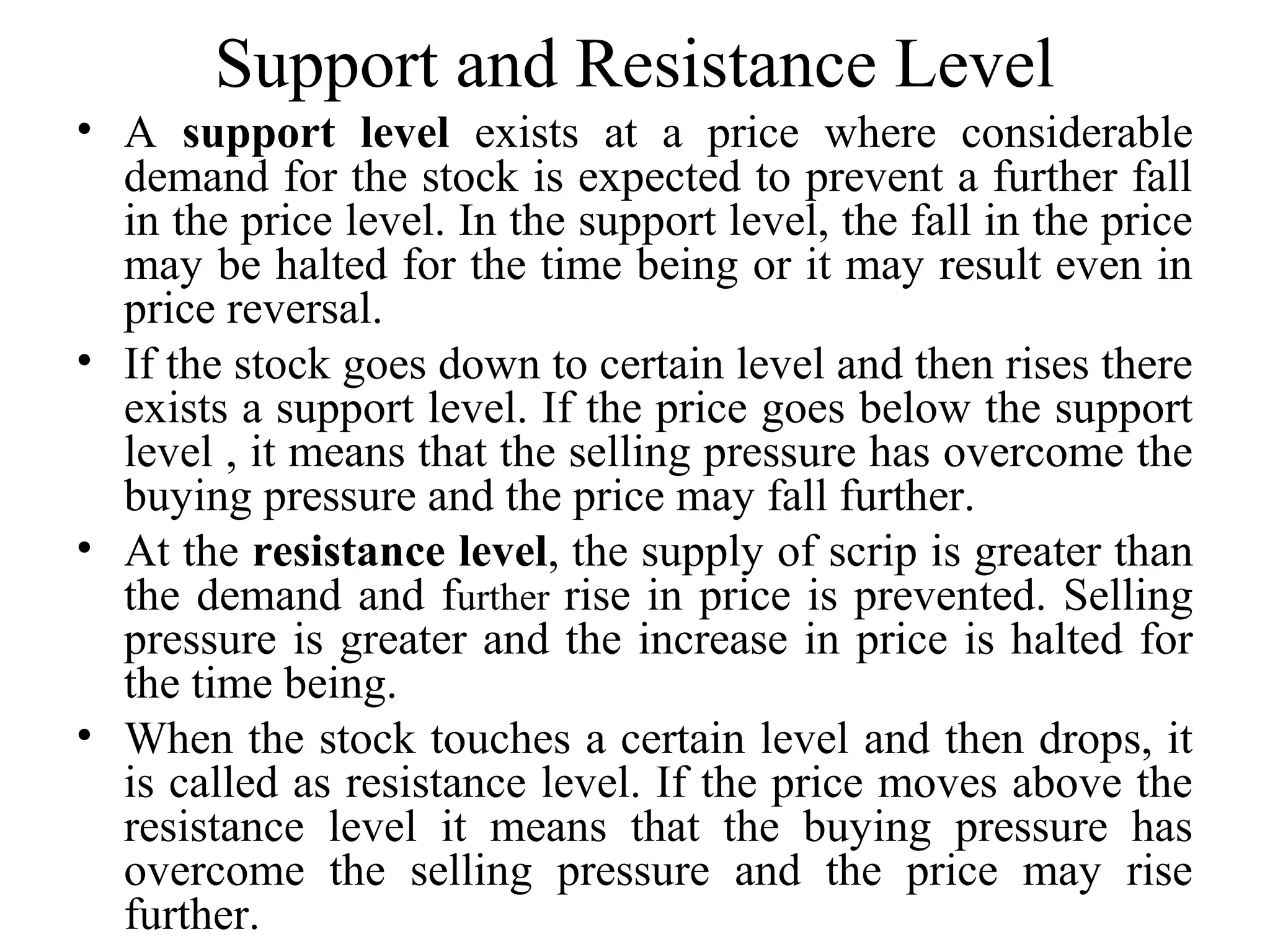 Support and Resistance Level
• A support level exists at a price where considerable
demand for the stock is expected to prevent a further fall
in the price level. In the support level, the fall in the price
may be halted for the time being or it may result even in
price reversal.
• If the stock goes down to certain level and then rises there
exists a support level. If the price goes below the support
level , it means that the selling pressure has overcome the
buying pressure and the price may fall further.
• At the resistance level, the supply of scrip is greater than
the demand and further rise in price is prevented. Selling
pressure is greater and the increase in price is halted for
the time being.
• When the stock touches a certain level and then drops, it
is called as resistance level. If the price moves above the
resistance level it means that the buying pressure has
overcome the selling pressure and the price may rise
further.
 