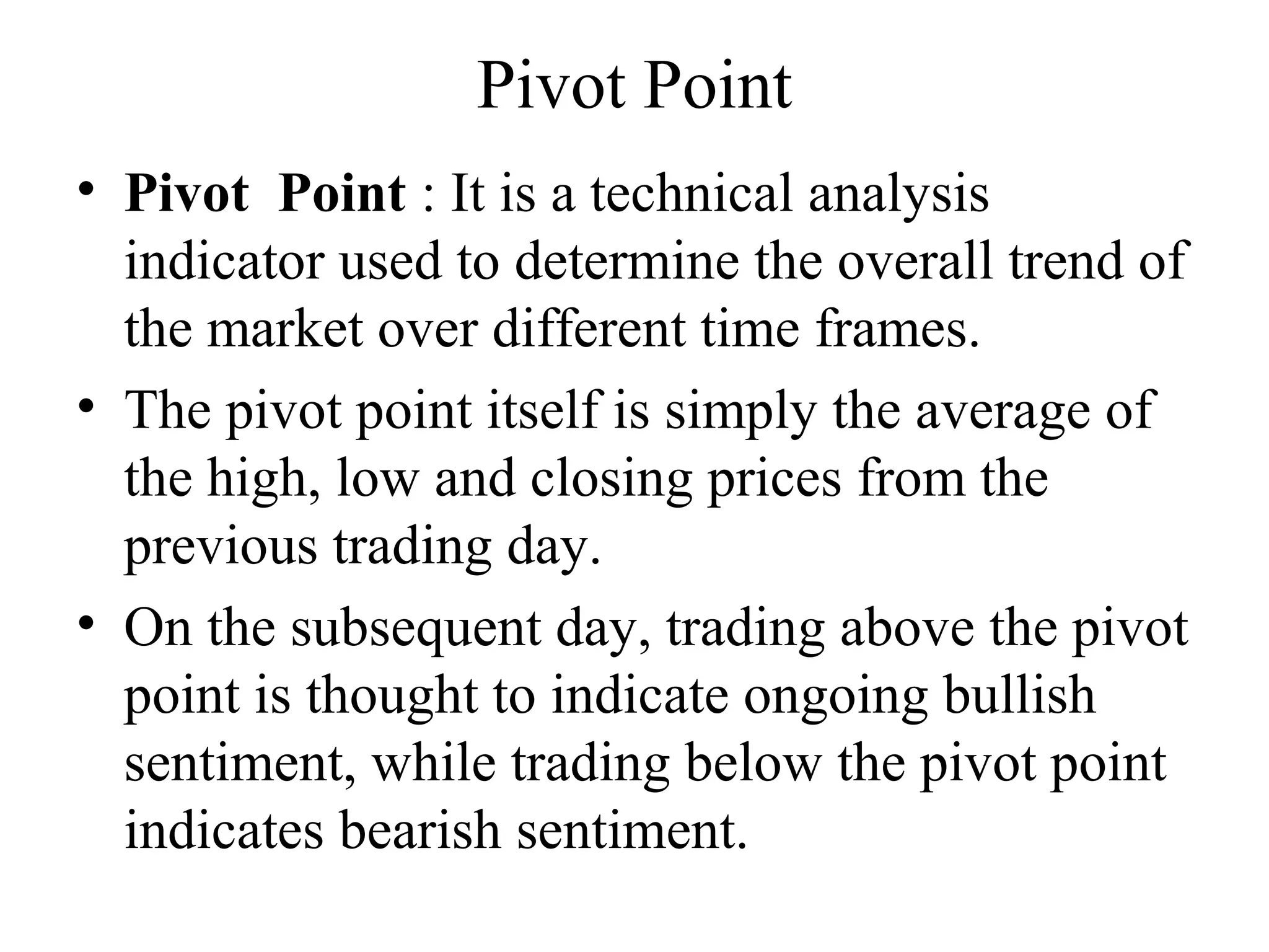 Pivot Point
• Pivot Point : It is a technical analysis
indicator used to determine the overall trend of
the market over different time frames.
• The pivot point itself is simply the average of
the high, low and closing prices from the
previous trading day.
• On the subsequent day, trading above the pivot
point is thought to indicate ongoing bullish
sentiment, while trading below the pivot point
indicates bearish sentiment.
 